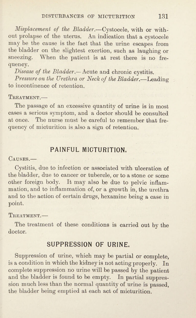 Misplacement of the Bladder.—Cystocele, with or with¬ out prolapse of the uterus. An indication that a cystocele may be the cause is the fact that the urine escapes from the bladder on the slightest exertion, such as laughing or sneezing. When the patient is at rest there is no fre¬ quency. Disease of the Bladder.— Acute and chronic cystitis. Pressure on the Urethra or Neck of the Bladder.—-Leading to incontinence of retention. Treatment.— The passage of an excessive quantity of urine is in most cases a serious symptom, and a doctor should be consulted at once. The nurse must be careful to remember that fre¬ quency of micturition is also a sign of retention. PAINFUL MICTURITION, Causes.— Cystitis, due to infection or associated with ulceration of the bladder, due to cancer or tubercle, or to a stone or some other foreign body. It may also be due to pelvic inflam¬ mation, and to inflammation of, or a growth in, the urethra and to the action of certain drugs, hexamine being a case in point. Treatment.— The treatment of these conditions is carried out by the doctor. SUPPRESSION OF URINE, Suppression of urine, which may be partial or complete, is a condition in which the kidney is not acting properly. In complete suppression no urine will be passed by the patient and the bladder is found to be empty. In partial suppres¬ sion much less than the normal quantity of urine is passed, the bladder being emptied at each act of micturition.