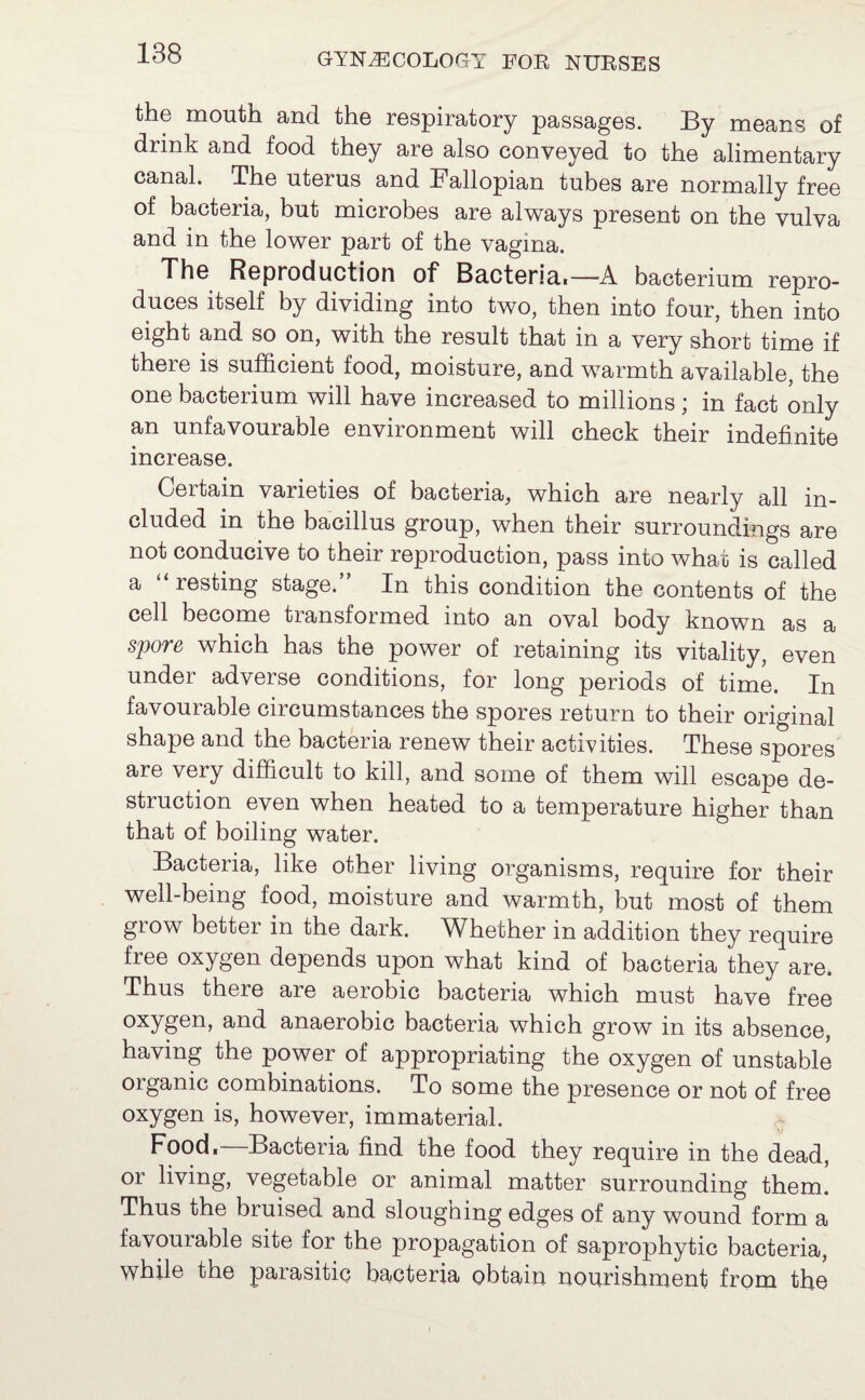 the mouth and the respiratory passages. By means of drink and food they are also conveyed to the alimentary canal. The uterus and Fallopian tubes are normally free of bacteria, but microbes are always present on the vulva and in the lower part of the vagina. The Reproduction of Bacteria,—A bacterium repro¬ duces itself by dividing into two, then into four, then into eight and so on, with the result that in a very short time if there is sufficient food, moisture, and warmth available, the one bacterium will have increased to millions; in fact only an unfavourable environment will check their indefinite increase. Certain varieties of bacteria, which are nearly all in¬ cluded in the bacillus group, when their surroundings are not conducive to their reproduction, pass into what is called a “ resting stage.” In this condition the contents of the cell become transformed into an oval body known as a spore which has the power of retaining its vitality, even under adverse conditions, for long periods of time. In favourable circumstances the spores return to their original shape and the bacteria renew their activities. These spores are very difficult to kill, and. some of them will escape de¬ struction even when heated to a temperature higher than that of boiling water. Bacteria, like other living organisms, require for their well-being food, moisture and warmth, but most of them grow better in the dark. Whether in addition they require free oxygen depends upon what kind of bacteria they are. Thus there are aerobic bacteria which must have free oxygen, and anaerobic bacteria which grow in its absence, having the power of appropriating the oxygen of unstable organic combinations. To some the presence or not of free oxygen is, however, immaterial. Food,—Bacteria find the food they require in the dead, or living, vegetable or animal matter surrounding them. Thus the bruised and sloughing edges of any wound form a favourable site for the propagation of saprophytic bacteria, while the parasitic bacteria obtain nourishment from the