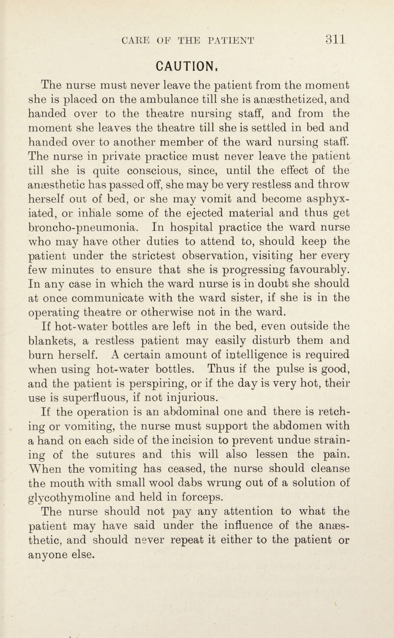 CAUTION. The nurse must never leave the patient from the moment she is placed on the ambulance till she is anaesthetized, and handed over to the theatre nursing staff, and from the moment she leaves the theatre till she is settled in bed and handed over to another member of the ward nursing staff. The nurse in private practice must never leave the patient till she is quite conscious, since, until the effect of the anaesthetic has passed off, she may be very restless and throw herself out of bed, or she may vomit and become asphyx¬ iated, or inhale some of the ejected material and thus get broncho-pneumonia. In hospital practice the ward nurse who may have other duties to attend to, should keep the patient under the strictest observation, visiting her every few minutes to ensure that she is progressing favourably. In any case in which the ward nurse is in doubt she should at once communicate with the ward sister, if she is in the operating theatre or otherwise not in the ward. If hot-water bottles are left in the bed, even outside the blankets, a restless patient may easily disturb them and burn herself. A certain amount of intelligence is required when using hot-water bottles. Thus if the pulse is good, and the patient is perspiring, or if the day is very hot, their use is superfluous, if not injurious. If the operation is an abdominal one and there is retch¬ ing or vomiting, the nurse must support the abdomen with a hand on each side of the incision to prevent undue strain¬ ing of the sutures and this will also lessen the pain. When the vomiting has ceased, the nurse should cleanse the mouth with small wool dabs wrung out of a solution of glycothymoline and held in forceps. The nurse should not pay any attention to what the patient may have said under the influence of the anaes¬ thetic, and should never repeat it either to the patient or anyone else.