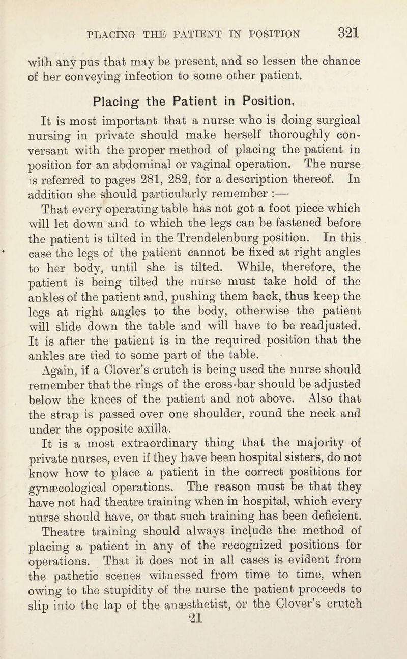 with any pus that may be present, and so lessen the chance of her conveying infection to some other patient. Placing the Patient in Position, It is most important that a nurse who is doing surgical nursing in private should make herself thoroughly con¬ versant with the proper method of placing the patient in position for an abdominal or vaginal operation. The nurse is referred to pages 281, 282, for a description thereof. In addition she should particularly remember :— That every operating table has not got a foot piece which will let down and to which the legs can be fastened before the patient is tilted in the Trendelenburg position. In this case the legs of the patient cannot be fixed at right angles to her body, until she is tilted. While, therefore, the patient is being tilted the nurse must take hold of the ankles of the patient and, pushing them back, thus keep the legs at right angles to the body, otherwise the patient will slide down the table and will have to be readjusted. It is after the patient is in the required position that the ankles are tied to some part of the table. Again, if a Clover’s crutch is being used the nurse should remember that the rings of the cross-bar should be adjusted below the knees of the patient and not above. Also that the strap is passed over one shoulder, round the neck and under the opposite axilla. It is a most extraordinary thing that the majority of private nurses, even if they have been hospital sisters, do not know how to place a patient in the correct positions for gynaecological operations. The reason must be that they have not had theatre training when in hospital, which every nurse should have, or that such training has been deficient. Theatre training should always include the method of placing a patient in any of the recognized positions for operations. That it does not in all cases is evident from the pathetic scenes witnessed from time to time, when owing to the stupidity of the nurse the patient proceeds to slip into the lap of the anaesthetist, or the Clover’s crutch 21