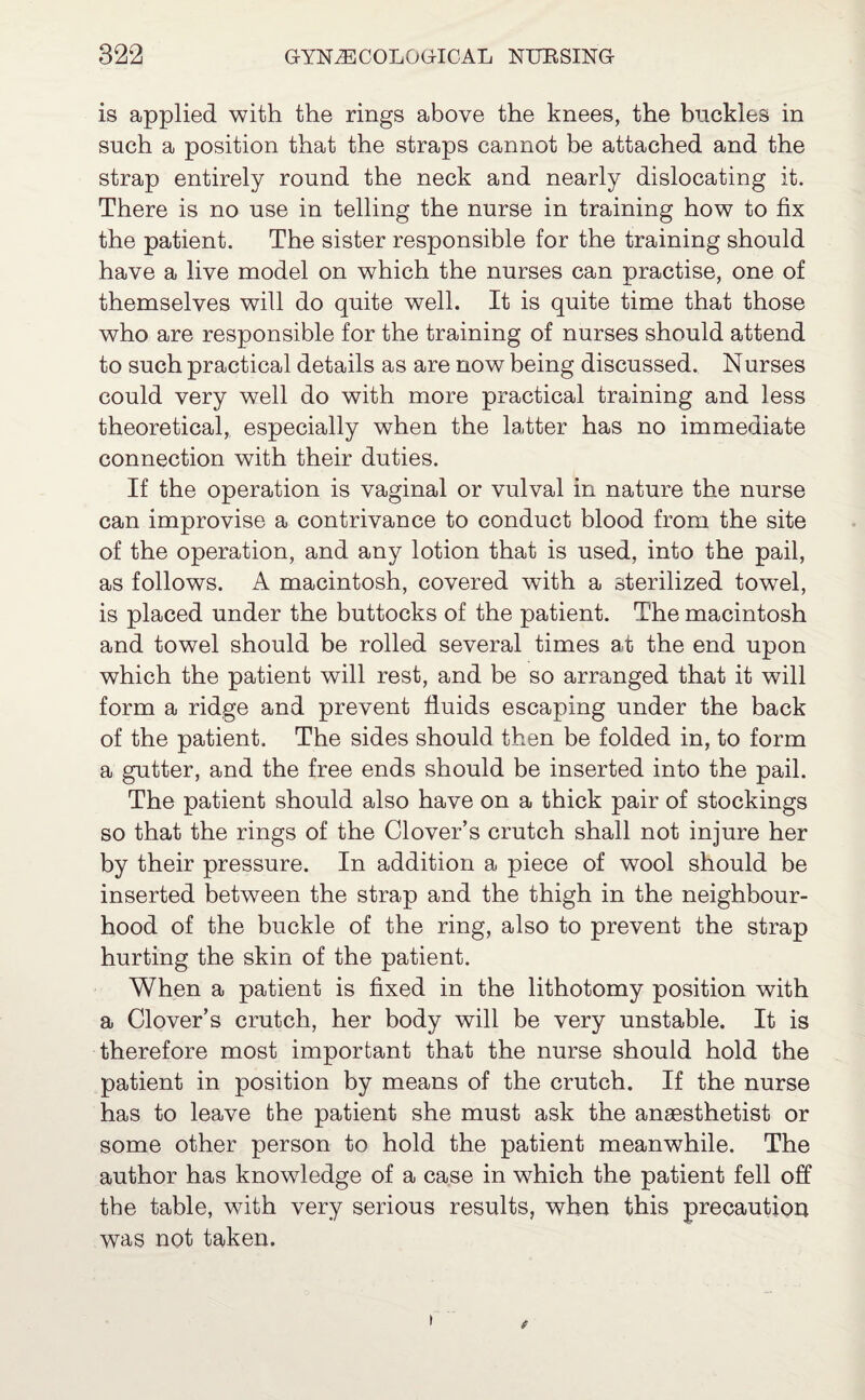 is applied with the rings above the knees, the buckles in such a position that the straps cannot be attached and the strap entirely round the neck and nearly dislocating it. There is no use in telling the nurse in training how to fix the patient. The sister responsible for the training should have a live model on which the nurses can practise, one of themselves will do quite well. It is quite time that those who are responsible for the training of nurses should attend to such practical details as are now being discussed. Nurses could very well do with more practical training and less theoretical, especially when the latter has no immediate connection with their duties. If the operation is vaginal or vulval in nature the nurse can improvise a contrivance to conduct blood from the site of the operation, and any lotion that is used, into the pail, as follows. A macintosh, covered wfith a sterilized towel, is placed under the buttocks of the patient. The macintosh and towel should be rolled several times at the end upon which the patient will rest, and be so arranged that it will form a ridge and prevent fluids escaping under the back of the patient. The sides should then be folded in, to form a gutter, and the free ends should be inserted into the pail. The patient should also have on a thick pair of stockings so that the rings of the Clover’s crutch shall not injure her by their pressure. In addition a piece of wool should be inserted between the strap and the thigh in the neighbour¬ hood of the buckle of the ring, also to prevent the strap hurting the skin of the patient. When a patient is fixed in the lithotomy position with a Clover’s crutch, her body will be very unstable. It is therefore most important that the nurse should hold the patient in position by means of the crutch. If the nurse has to leave the patient she must ask the anaesthetist or some other person to hold the patient meanwhile. The author has knowledge of a case in which the patient fell off the table, with very serious results, when this precaution was not taken. » t