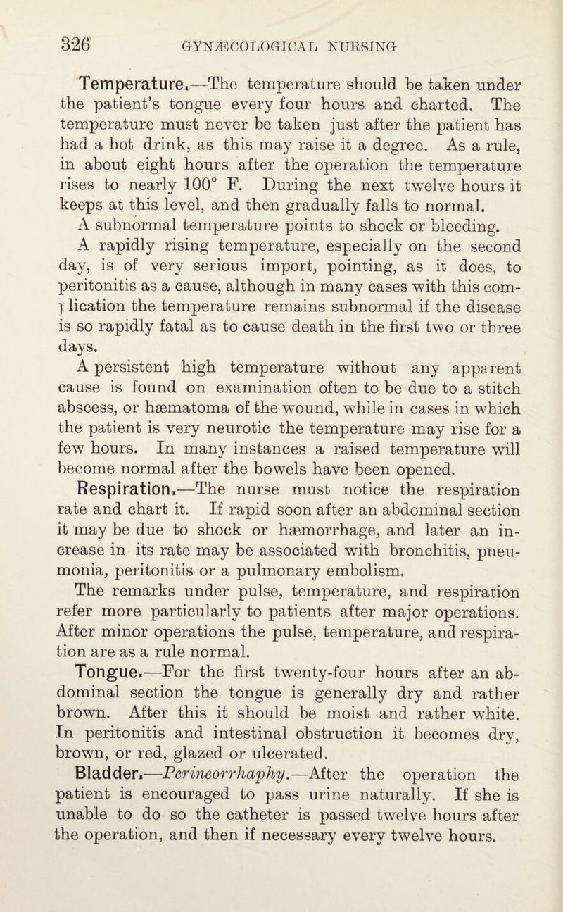 Temperature,—The temperature should be taken under the patient’s tongue every four hours and charted. The temperature must never be taken just after the patient has had a hot drink, as this may raise it a degree. As a rule, in about eight hours after the operation the temperature rises to nearly 100° F. During the next twelve hours it keeps at this level, and then gradually falls to normal. A subnormal temperature points to shock or bleeding. A rapidly rising temperature, especially on the second day, is of very serious import, pointing, as it does, to peritonitis as a cause, although in many cases with this com- ] lication the temperature remains subnormal if the disease is so rapidly fatal as to cause death in the first two or three days. A persistent high temperature without any apparent cause is found on examination often to be due to a stitch abscess, or haematoma of the wound, while in cases in which the patient is very neurotic the temperature may rise for a few hours. In many instances a raised temperature will become normal after the bowels have been opened. Respiration,—The nurse must notice the respiration rate and chart it. If rapid soon after an abdominal section it may be due to shock or haemorrhage, and later an in¬ crease in its rate may be associated with bronchitis, pneu¬ monia, peritonitis or a pulmonary embolism. The remarks under pulse, temperature, and respiration refer more particularly to patients after major operations. After minor operations the pulse, temperature, and respira¬ tion are as a rule normal. Tongue.—For the first twenty-four hours after an ab¬ dominal section the tongue is generally dry and rather brown. After this it should be moist and rather white. In peritonitis and intestinal obstruction it becomes dry, brown, or red, glazed or ulcerated. Bladder.—Perineorrhaphy.—After the operation the patient is encouraged to pass urine naturally. If she is unable to do so the catheter is passed twelve hours after the operation, and then if necessary every twelve hours.