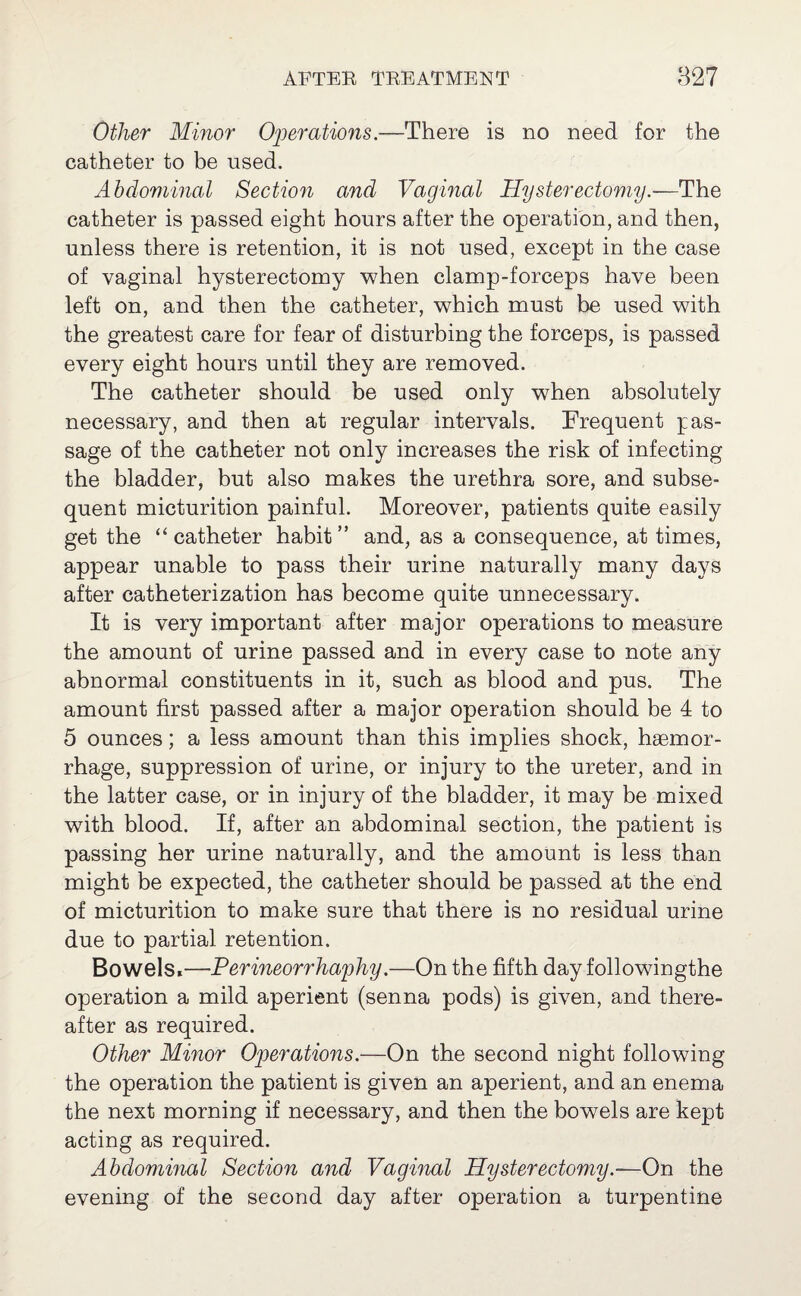 Other Minor Operations—There is no need for the catheter to be used. Abdominal Section and Vaginal Hysterectomy.—The catheter is passed eight hours after the operation, and then, unless there is retention, it is not used, except in the case of vaginal hysterectomy when clamp-forceps have been left on, and then the catheter, which must be used with the greatest care for fear of disturbing the forceps, is passed every eight hours until they are removed. The catheter should be used only when absolutely necessary, and then at regular intervals. Frequent pas¬ sage of the catheter not only increases the risk of infecting the bladder, but also makes the urethra sore, and subse¬ quent micturition painful. Moreover, patients quite easily get the “catheter habit” and, as a consequence, at times, appear unable to pass their urine naturally many days after catheterization has become quite unnecessary. It is very important after major operations to measure the amount of urine passed and in every case to note any abnormal constituents in it, such as blood and pus. The amount first passed after a major operation should be 4 to 5 ounces; a less amount than this implies shock, haemor¬ rhage, suppression of urine, or injury to the ureter, and in the latter case, or in injury of the bladder, it may be mixed with blood. If, after an abdominal section, the patient is passing her urine naturally, and the amount is less than might be expected, the catheter should be passed at the end of micturition to make sure that there is no residual urine due to partial retention. Bowels,—Perineorrhaphy.—On the fifth day followingthe operation a mild aperient (senna pods) is given, and there¬ after as required. Other Minor Operations.—On the second night following the operation the patient is given an aperient, and an enema the next morning if necessary, and then the bowels are kept acting as required. Abdominal Section and Vaginal Hysterectomy.—On the evening of the second day after operation a turpentine