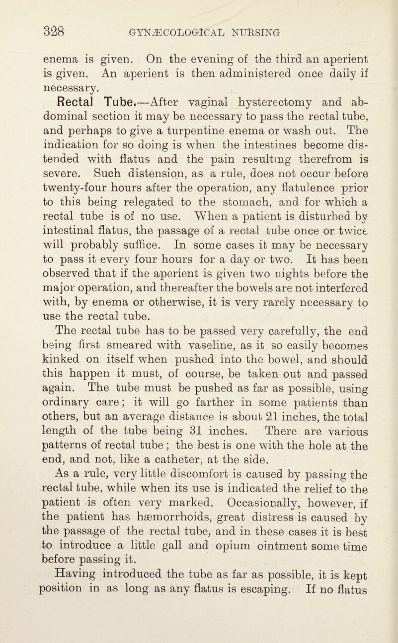 enema is given. On the evening of the third an aperient is given. An aperient is then administered once daily if necessary. Rectal Tube,—After vaginal hysterectomy and ab¬ dominal section it may be necessary to pass the rectal tube, and perhaps to give a turpentine enema or wash out. The indication for so doing is when the intestines become dis¬ tended with flatus and the pain resulting therefrom is severe. Such distension, as a rule, does not occur before twenty-four hours after the operation, any flatulence prior to this being relegated to the stomach, and for which a rectal tube is of no use. When a patient is disturbed by intestinal flatus, the passage of a rectal tube once or twice, will probably suffice. In some cases it may be necessary to pass it every four hours for a day or two. It has been observed that if the aperient is given two nights before the major operation, and thereafter the bowels are not interfered with, by enema or otherwise, it is very rarely necessary to use the rectal tube. The rectal tube has to be passed very carefully, the end being first smeared with vaseline, as it so easily becomes kinked on itself when pushed into the bowel, and should this happen it must, of course, be taken out and passed again. The tube must be pushed as far as possible, using ordinary care; it will go farther in some patients than others, but an average distance is about 21 inches, the total length of the tube being 31 inches. There are various patterns of rectal tube; the best is one with the hole at the end, and not, like a catheter, at the side. As a rule, very little discomfort is caused by passing the rectal tube, while when its use is indicated the relief to the patient .is often very marked. Occasionally, however, if the patient has haemorrhoids, great distress is caused by the passage of the rectal tube, and in these cases it is best to introduce a little gall and opium ointment some time before passing it. Having introduced the tube as far as possible, it is kept position in as long as any flatus is escaping. If no flatus