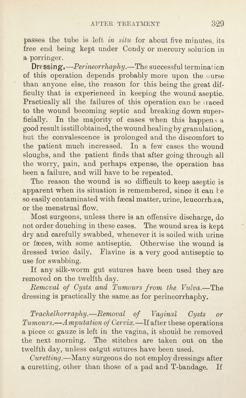 passes the tube is left in situ for about five minutes, its free end being kept under Condy or mercury solution in a porringer. Dressing1.—Perineorrhaphy.—The successful termination of this operation depends probably more upon the nurse than anyone else, the reason for this being the great dif¬ ficulty that is experienced in keeping the wound aseptic. Practically all the failures of this operation can be i raced to the wound becoming septic and breaking down super¬ ficially. In the majority of cases when this happen + a good result isstill obtained, the wound healing by granulation, but the convalescence is prolonged and the discomfort to the patient much increased. In a few cases the wound sloughs, and the patient finds that after going through all the wrorry, pain, and perhaps expense, the operation has been a failure, and will have to be repeated. The reason the wound is so difficult to keep aseptic is apparent when its situation is remembered, since it can be so easily contaminated with faecal matter, urine, leucorrhuea, or the menstrual flow. Most surgeons, unless there is an offensive discharge, do not order douching in these cases. The wound area is kept dry and carefully swabbed, whenever it is soiled with urine or faeces, with some antiseptic. Otherwise the wound is dressed twice daily. Flavine is a very good antiseptic to use for swabbing. If any silk-worm gut sutures have been used they are removed on the twelfth day. Removal of Cysts and Tumours from the Vulva.—The dressing is practically the same as for perineorrhaphy. Trachelhorraphy.-—Removal of Vaginal Cysts or Tumours.-—Amputation of Cervix.—If after these operations a piece oi gauze is left in the vagina, it shouid be removed the next morning. The stitches are taken out on the twelfth day, unless catgut sutures have been used. Curetting.—Many surgeons do not employ dressings after a curetting, other than those of a pad and T-bandage. If