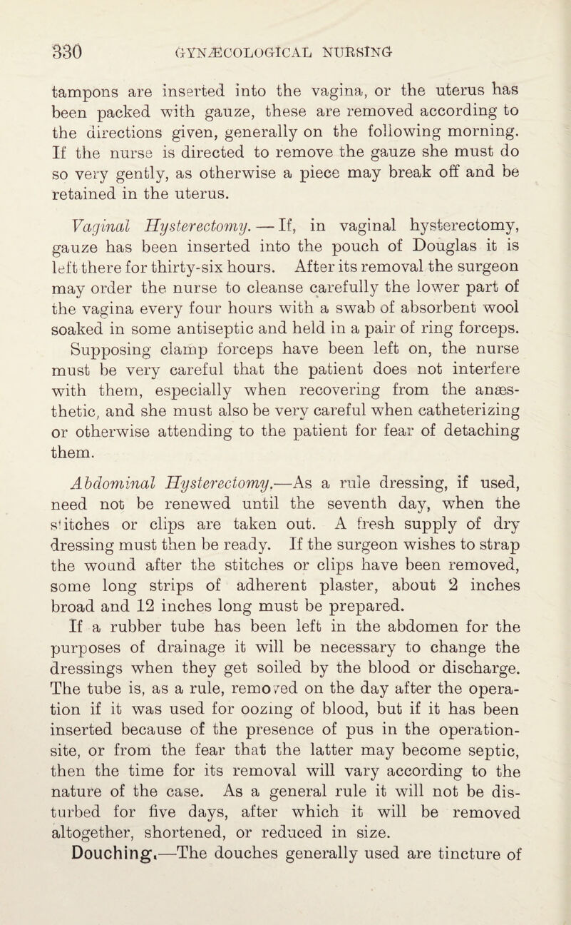 tampons are inserted into the vagina, or the uterus has been packed with gauze, these are removed according to the directions given, generally on the following morning. If the nurse is directed to remove the gauze she must do so very gently, as otherwise a piece may break off and be retained in the uterus. Vaginal Hysterectomy. — If, in vaginal hysterectomy, gauze has been inserted into the pouch of Douglas it is left there for thirty-six hours. After its removal the surgeon may order the nurse to cleanse carefully the lower part of the vagina every four hours with a swab of absorbent wool soaked in some antiseptic and held in a pair of ring forceps. Supposing clamp forceps have been left on, the nurse must be very careful that the patient does not interfere with them, especially when recovering from the anaes¬ thetic, and she must also be very careful when catheterizing or otherwise attending to the patient for fear of detaching them. Abdominal Hysterectomy.—As a rule dressing, if used, need not be renewed until the seventh day, when the switches or clips are taken out. A fresh supply of dry dressing must then be ready. If the surgeon wishes to strap the wound after the stitches or clips have been removed, some long strips of adherent plaster, about 2 inches broad and 12 inches long must be prepared. If a rubber tube has been left in the abdomen for the purposes of drainage it will be necessary to change the dressings when they get soiled by the blood or discharge. The tube is, as a rule, remo/ed on the day after the opera¬ tion if it was used for oozmg of blood, but if it has been inserted because of the presence of pus in the operation- site, or from the fear that the latter may become septic, then the time for its removal will vary according to the nature of the case. As a general rule it will not be dis¬ turbed for five days, after which it will be removed altogether, shortened, or reduced in size. Douching,—-The douches generally used are tincture of