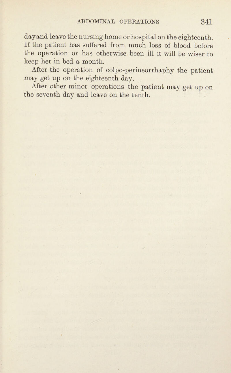 day and leave the nursing home or hospital on the eighteenth. If the patient has suffered from much loss of blood before the operation or has otherwise been ill it will be wiser to keep her in bed a month. After the operation of colpo-perineorrhaphy the patient may get up on the eighteenth day. After other minor operations the patient may get up on the seventh day and leave on the tenth.