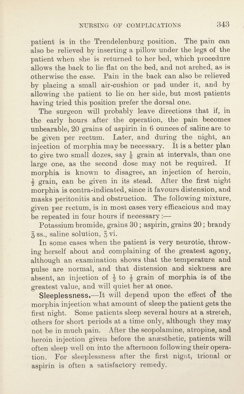 patient is in the Trendelenburg position. The pain can also be relieved by inserting a pillow under the legs of the patient when she is returned to her bed, which procedure allows the back to lie flat on the bed, and not arched, as is otherwise the case. Pain in the back can also be relieved by placing a small air-cushion or pad under it, and by allowing the patient to lie on her side, but most patients having tried this position prefer the dorsal one. The surgeon will probably leave directions that if, in the early hours after the operation, the pain becomes unbearable, 20 grains of aspirin in 6 ounces of saline are to be given per rectum. Later, and during the night, an injection of morphia may be necessary. It is a better plan to give two small dozes, say J grain at intervals, than one large one, as the second dose may not be required. If morphia is known to disagree, an injection of heroin, grain, can be given in its stead. After the first night morphia is contra-indicated, since it favours distension, and masks peritonitis and obstruction. The following mixture, given per rectum, is in most cases very efficacious and may be repeated in four hours if necessary:— Potassium bromide, grains 30 ; aspirin, grains 20; brandy g ss., saline solution, gvi. In some cases when the patient is very neurotic, throw¬ ing herself about and complaining of the greatest agony, although an examination shows that the temperature and pulse are normal, and that distension and sickness are absent, an injection of J to ■£■ grain of morphia is of the greatest value, and will quiet her at once. Sleeplessness,—It will depend upon the effect of the morphia injection what amount of sleep the patient gets the first night. Some patients sleep several hours at a stretch, others for short periods at a time only, although they may not be in much pain. After the scopolamine, atropine, and heroin injection given before the anaesthetic, patients will often sleep well on into the afternoon following their opera¬ tion. For sleeplessness after the first nigot, trional or aspirin is often a satisfactory remedy.