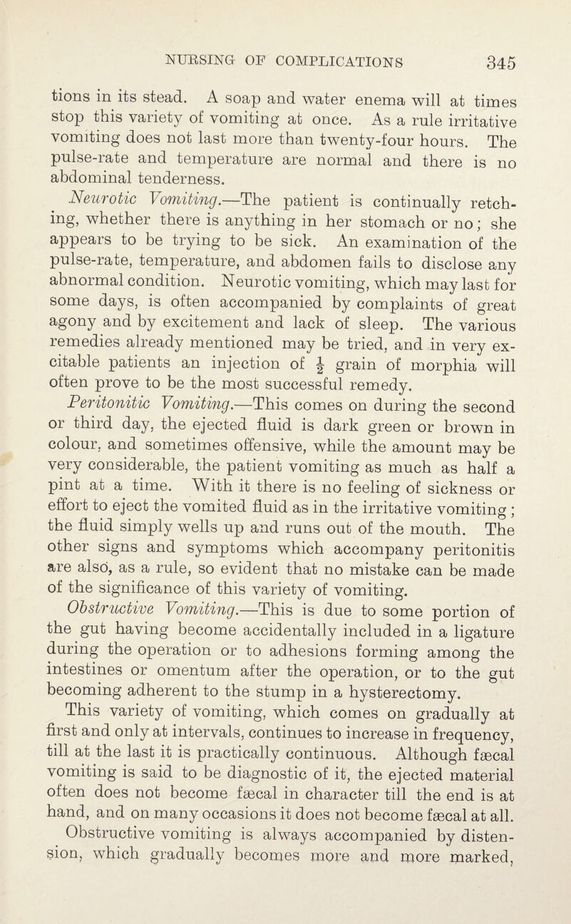 tions in its stead. A soap and water enema will at times stop this variety of vomiting at once. As a rule irritative vomiting does not last more than twenty-four hours. The pulse-rate and temperature are normal and there is no abdominal tenderness. Neurotic Vomiting.—The patient is continually retch¬ ing, whether there is anything in her stomach or no; she appears to be trying to be sick. An examination of the pulse-rate, temperature, and abdomen fails to disclose any abnormal condition. Neurotic vomiting, which may last for some days, is often accompanied by complaints of great agony and by excitement and lack of sleep. The various remedies already mentioned may be tried, and in very ex¬ citable patients an injection of J grain of morphia will often prove to be the most successful remedy. Peritonitic Vomiting.—This comes on during the second or third day, the ejected fluid is dark green or brown in colour, and sometimes offensive, while the amount may be very considerable, the patient vomiting as much as half a pint at a time. With it there is no feeling of sickness or effort to eject the vomited fluid as in the irritative vomiting ; the fluid simply wells up and runs out of the mouth. The other signs and symptoms which accompany peritonitis are also, as a rule, so evident that no mistake can be made of the significance of this variety of vomiting. Obstructive Vomiting.—This is due to some portion of the gut having become accidentally included in a ligature during the operation or to adhesions forming among the intestines or omentum after the operation, or to the gut becoming adherent to the stump in a hysterectomy. This variety of vomiting, which comes on gradually at first and only at intervals, continues to increase in frequency, till at the last it is practically continuous. Although faecal vomiting is said to be diagnostic of it, the ejected material often does not become faecal in character till the end is at hand, and on many occasions it does not become faecal at all. Obstructive vomiting is always accompanied by disten¬ sion, which gradually becomes more and more marked,