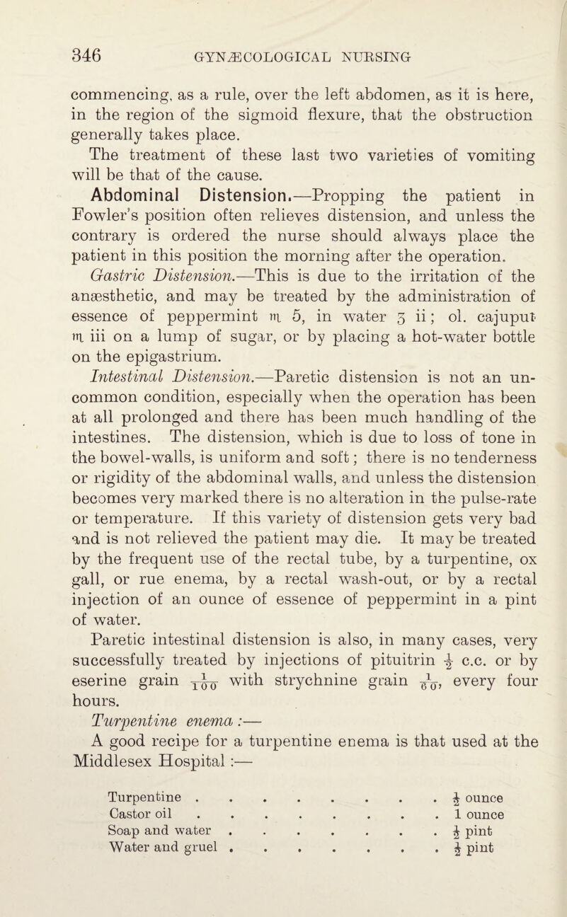 commencing, as a rule, over the left abdomen, as it is here, in the region of the sigmoid flexure, that the obstruction generally takes place. The treatment of these last two varieties of vomiting will be that of the cause. Abdominal Distension.—Propping the patient in Fowler’s position often relieves distension, and unless the contrary is ordered the nurse should always place the patient in this position the morning after the operation. Gastric Distension.—This is due to the irritation of the anaesthetic, and may be treated by the administration of essence of peppermint rn, 5, in water 5 ii; ol. cajuput ni iii on a lump of sugar, or by placing a hot-water bottle on the epigastrium. Intestinal Distension.—Paretic distension is not an un¬ common condition, especially when the operation has been at all prolonged and there has been much handling of the intestines. The distension, which is due to loss of tone in the bowel-walls, is uniform and soft; there is no tenderness or rigidity of the abdominal walls, and unless the distension becomes very marked there is no alteration in the pulse-rate or temperature. If this variety of distension gets very bad and is not relieved the patient may die. It may be treated by the frequent use of the rectal tube, by a turpentine, ox gall, or rue enema, by a rectal wash-out, or by a rectal injection of an ounce of essence of peppermint in a pint of water. Paretic intestinal distension is also, in many cases, very successfully treated by injections of pituitrin c.c. or by eserine grain with strychnine grain every four hours. Turpentine enema :— A good recipe for a turpentine enema is that used at the Middlesex Hospital :— Turpentine.J ounce Castor oil ........ 1 ounce Soap and water ....... \ pint Water and gruel.| pint