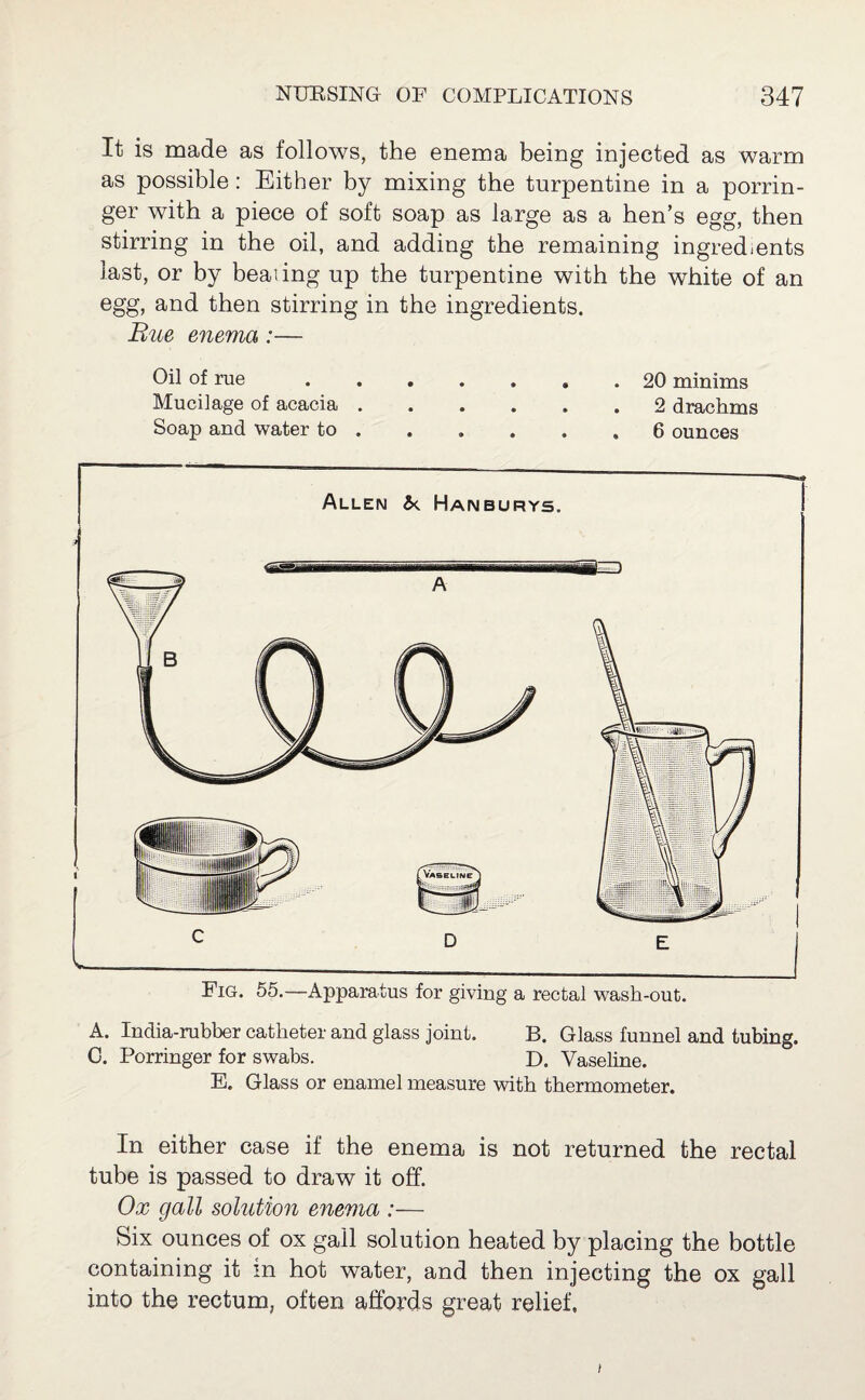 It is made as follows, the enema being injected as warm as possible: Either by mixing the turpentine in a porrin¬ ger with a piece of soft soap as large as a hen’s egg, then stirring in the oil, and adding the remaining ingredients last, or by healing up the turpentine with the white of an egg, and then stirring in the ingredients. Rue enema:— Oil of rue.20 minims Mucilage of acacia ...... 2 drachms Soap and water to . . , . . ,6 ounces Allen &. Haimburys. Fig. 55.—-Apparatus for giving a rectal wash-out. A. India-rubber catheter and glass joint. B. Glass funnel and tubing. C. Porringer for swabs. D. Vaseline. E. Glass or enamel measure with thermometer. In either case if the enema is not returned the rectal tube is passed to draw it off. Ox gall solution enema :— Six ounces of ox gall solution heated by placing the bottle containing it in hot water, and then injecting the ox gall into the rectum, often affords great relief. i