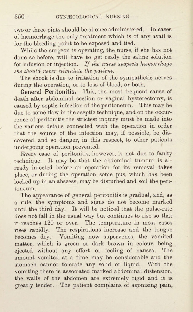 two or three pints should be at once administered. In cases of haemorrhage the only treatment which is of any avail is for the bleeding point to be exposed and tied. While the surgeon is operating, the nurse, if she has not done so before, will have to get ready the saline solution for infusion or injection. If the nurse suspects hcemorrhage she should never stimulate the patient. The shock is due to irritation of the sympathetic nerves during the operation, or to loss of blood, or both. General Peritonitis.—This, the most frequent cause of death after abdominal section or vaginal hysterectomy, is caused by septic infection of the peritoneum. This may be due to some flaw in the aseptic technique, and on the occur¬ rence of peritonitis the strictest inquiry must be made into the various details connected with the operation in order that the source of the infection may, if possible, be dis¬ covered, and so danger, in this respect, to other patients undergoing operation prevented. Every case of peritonitis, however, is not due to faulty technique. It may be that the abdominal tumour is al¬ ready in'ected before an operation for its removal takes place, or during the operation some pus, which has been locked up in an abscess, may be disturbed and soil the peri¬ toneum. The appearance of general peritonitis is gradual, and, as a rule, the symptoms and signs do not become marked until the third day. It will be noticed that the pulse-rate does not fall in the usual way but continues to rise so that it reaches 120 or over. The temperature in most cases rises rapidly. The respirations increase and the tongue becomes dry. Vomiting now supervenes, the vomited matter, which is green or dark brown in colour, being ejected without any effort or feeling of nausea. The amount vomited at a time may be considerable and the stomach cannot tolerate any solid or liquid. With the vomiting there is associated marked abdominal distension, the walls of the abdomen are extremely rigid and it is greatly tender. The patient complains of agonizing pain,
