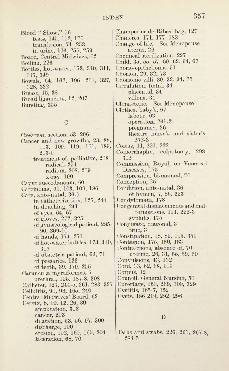Blood “ Show,” 56 tests, 145, 152, 175 transfusion, 71, 253 in urine, 166, 255, 259 Board, Central Midwives, 62 Boiling, 226 Bottles, hot-water, 173, 310, 311, 317 349 Bowels, 64, 162, 196, 261, 327, 328, 332 Breast, 15, 38 Broad ligaments, 12, 207 Bursting, 355 C Csesarean section, 53, 296 Cancer and new growths, 23, 88, 103, 109, 119, 161, 189, 203-9 treatment of, palliative, 208 radical, 294 radium, 208, 209 x-ray, 190 Caput succedaneum, 60 Carcinoma, 91, 103, 109, 186 Care, ante-natal, 36-9 in catheterization, 127, 244 in douching, 241 of eyes, 64, 67 of gloves, 272, 325 of gynaecological patient, 285- 90, 309-10 of hands, 174, 271 of hot-water bottles, 173, 310, 317 of obstetric patient, 63, 71 of pessaries, 123 of teeth, 39, 179, 255 Carunculae myrtiformes, 7 urethral, 125, 187-8, 308 Catheter, 127, 244-5, 261, 283, 327 Cellulitis, 90, 96, 165, 240 Central Midwives’ Board, 62 Cervix, 8, 10, 12, 26, 30 amputation, 302 cancer, 203 dilatation, 53, 56, 97, 300 discharge, 100 erosion, 102, 160, 165, 204 laceration, 68, 70 Champetier de Ribes’ bag, 127 Chancres, 171, 177, 183 Change of life. See Menopause uterus, 26 Chemical sterilization, 227 Child, 35, 55, 57, 60, 62, 64, 67 Chorio-epithelioma, 91 Chorion, 29, 32, 73 Chorionic villi, 30, 32, 34, 75 Circulation, foetal, 34 placental, 34 villous, 34 Climacteric. See Menopause Clothes, baby’s, 67 labour, 63 operation, 261-2 pregnancy, 36 theatre nurse’s and sister’s, 272-3 Coitus, 11, 221, 222 Colporrhaphy, colpotomy, 298, 302 Commission, Royal, on Venereal Diseases, 175 Compression, bi-manual, 70 Conception, 25 Condition, ante-natal, 36 of hymen, 7, 86, 223 Condylomata, 178 Congenital displacements and mal¬ formations, 111, 222-3 syphilis, 175 Conjugate, diagonal, 3 true, 3 Constipation, 18, 82, 105, 351 Contagion, 175, 180, 183 Contractions, absence of, 70 uterine, 26, 31, 55, 59, 60 Convulsions, 43, 132 Cord, 33, 62, 68, 119 Corpus, 12 Council, General Nursing, 50 Curettage, 160, 269, 300, 329 Cystitis, 165-7, 352 Cysts, 186-219, 292, 296 D Dabs and swabs, 226, 265, 267-8, 284-5