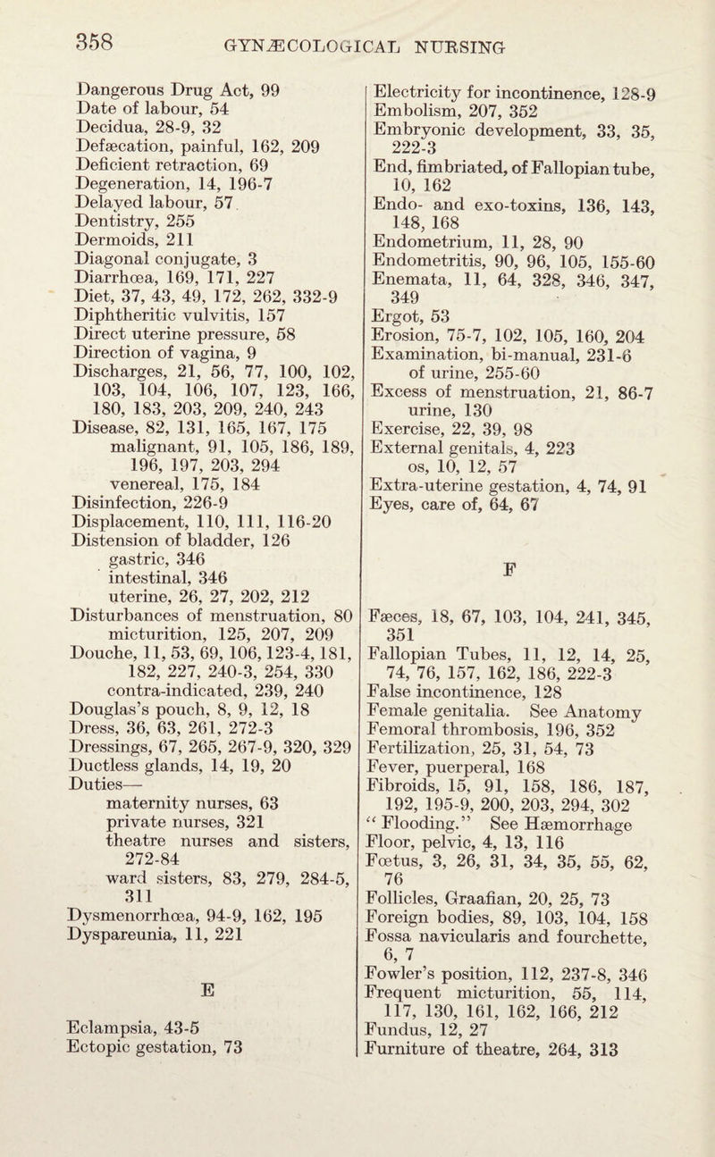 Dangerous Drug Act, 99 Date of labour, 54 Decidua, 28-9, 32 Defsecation, painful, 162, 209 Deficient retraction, 69 Degeneration, 14, 196-7 Delayed labour, 57 Dentistry, 255 Dermoids, 211 Diagonal conjugate, 3 Diarrhoea, 169, 171, 227 Diet, 37, 43, 49, 172, 262, 332-9 Diphtheritic vulvitis, 157 Direct uterine pressure, 58 Direction of vagina, 9 Discharges, 21, 56, 77, 100, 102, 103, 104, 106, 107, 123, 166, 180, 183, 203, 209, 240, 243 Disease, 82, 131, 165, 167, 175 malignant, 91, 105, 186, 189, 196, 197, 203, 294 venereal, 175, 184 Disinfection, 226-9 Displacement, 110, 111, 116-20 Distension of bladder, 126 gastric, 346 intestinal, 346 uterine, 26, 27, 202, 212 Disturbances of menstruation, 80 micturition, 125, 207, 209 Douche, 11, 53, 69, 106,123-4,181, 182, 227, 240-3, 254, 330 contra-indicated, 239, 240 Douglas’s pouch, 8, 9, 12, 18 Dress, 36, 63, 261, 272-3 Dressings, 67, 265, 267-9, 320, 329 Ductless glands, 14, 19, 20 Duties— maternity nurses, 63 private nurses, 321 theatre nurses and sisters, 272-84 ward sisters, 83, 279, 284-5, 311 Dysmenorrhoea, 94-9, 162, 195 Dyspareunia, 11, 221 E Eclampsia, 43-5 Ectopic gestation, 73 Electricit}^ for incontinence, 128-9 Embolism, 207, 352 Embryonic development, 33, 35, 222-3 End, fimbriated, of Fallopian tube, 10, 162 Endo- and exo-toxins, 136, 143, 148, 168 Endometrium, 11, 28, 90 Endometritis, 90, 96, 105, 155-60 Enemata, 11, 64, 328, 346, 347, 349 Ergot, 53 Erosion, 75-7, 102, 105, 160, 204 Examination, bi-manual, 231-6 of urine, 255-60 Excess of menstruation, 21, 86-7 urine, 130 Exercise, 22, 39, 98 External genitals, 4, 223 os, 10, 12, 57 Extra-uterine gestation, 4, 74, 91 Eyes, care of, 64, 67 F Faeces, 18, 67, 103, 104, 241, 345, 351 Fallopian Tubes, 11, 12, 14, 25, 74, 76, 157, 162, 186, 222-3 False incontinence, 128 Female genitalia. See Anatomy Femoral thrombosis, 196, 352 Fertilization, 25, 31, 54, 73 Fever, puerperal, 168 Fibroids, 15, 91, 158, 186, 187, 192, 195-9, 200, 203, 294, 302 “ Flooding.” See Haemorrhage Floor, pelvic, 4, 13, 116 Foetus, 3, 26, 31, 34, 35, 55, 62, 76 Follicles, Graafian, 20, 25, 73 Foreign bodies, 89, 103, 104, 158 Fossa navicularis and fourchette, 6, 7 Fowler’s position, 112, 237-8, 346 Frequent micturition, 55, 114, 117, 130, 161, 162, 166, 212 Fundus, 12, 27 Furniture of theatre, 264, 313