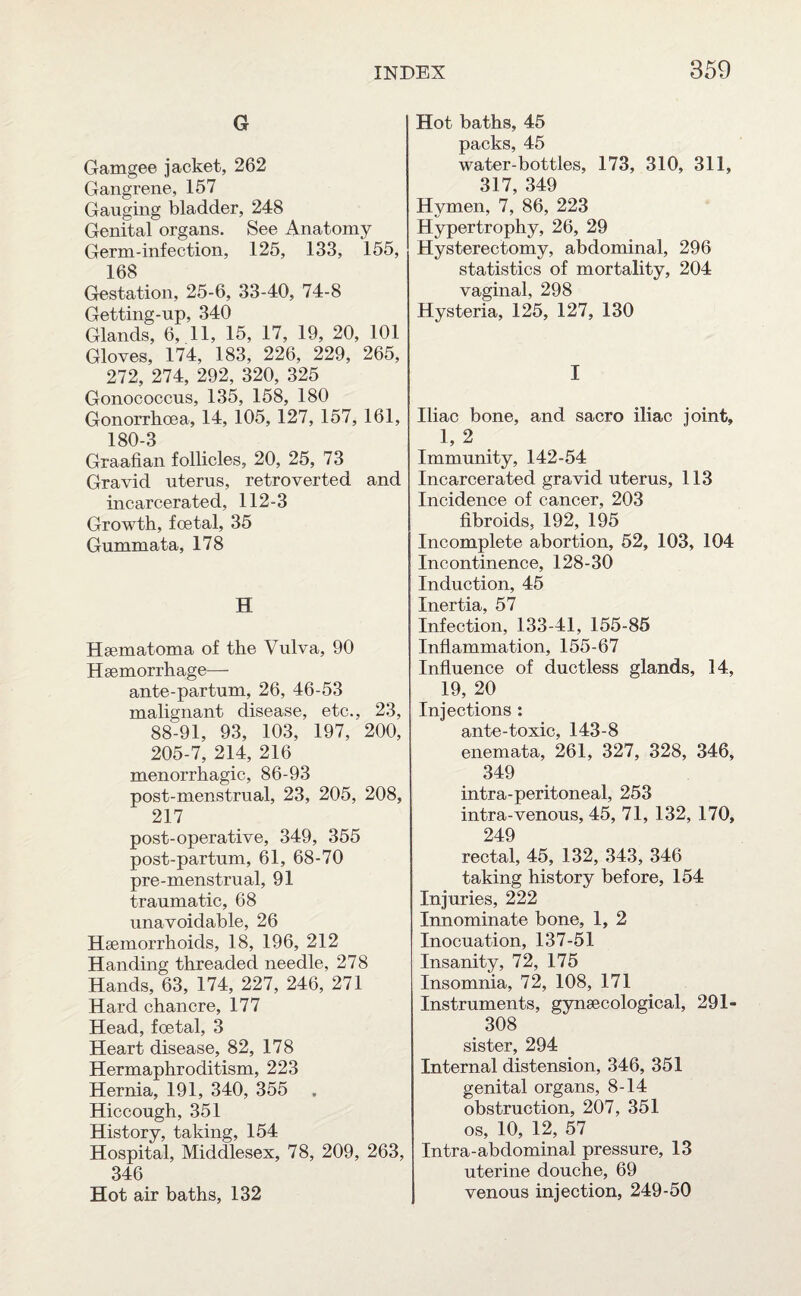 G Gamgee jacket, 262 Gangrene, 157 Gauging bladder, 248 Genital organs. See Anatomy Germ-infection, 125, 133, 155, 168 Gestation, 25-6, 33-40, 74-8 Getting-up, 340 Glands, 6, 11, 15, 17, 19, 20, 101 Gloves, 174, 183, 226, 229, 265, 272, 274, 292, 320, 325 Gonococcus, 135, 158, 180 Gonorrhoea, 14, 105, 127, 157, 161, 180-3 Graafian follicles, 20, 25, 73 Gravid uterus, retroverted and incarcerated, 112-3 Growth, foetal, 35 Gummata, 178 H Hsematoma of the Vulva, 90 Haemorrhage— ante-partum, 26, 46-53 malignant disease, etc., 23, 88^91, 93, 103, 197, 200, 205-7, 214, 216 menorrhagic, 86-93 post-menstrual, 23, 205, 208, 217 post-operative, 349, 355 post-partum, 61, 68-70 pre-menstrual, 91 traumatic, 68 unavoidable, 26 Haemorrhoids, 18, 196, 212 Handing threaded needle, 278 Hands, 63, 174, 227, 246, 271 Hard chancre, 177 Head, foetal, 3 Heart disease, 82, 178 Hermaphroditism, 223 Hernia, 191, 340, 355 . Hiccough, 351 History, taking, 154 Hospital, Middlesex, 78, 209, 263, 346 Hot air baths, 132 Hot baths, 45 packs, 45 water-bottles, 173, 310, 311, 817 34Q Hymen, 7,’ 86, 223 Hypertrophy, 26, 29 Hysterectomy, abdominal, 296 statistics of mortality, 204 vaginal, 298 Hysteria, 125, 127, 130 I Iliac bone, and sacro iliac joint, 1, 2 Immunity, 142-54 Incarcerated gravid uterus, 113 Incidence of cancer, 203 fibroids, 192, 195 Incomplete abortion, 52, 103, 104 Incontinence, 128-30 Induction, 45 Inertia, 57 Infection, 133-41, 155-85 Inflammation, 155-67 Influence of ductless glands, 14, 19, 20 Injections : ante-toxic, 143-8 enemata, 261, 327, 328, 346, 349 intra-peritoneal, 253 intra-venous, 45, 71, 132, 170, 249 rectal, 45, 132, 343, 346 taking history before, 154 Injuries, 222 Innominate bone, 1, 2 Inocuation, 137-51 Insanity, 72, 175 Insomnia, 72, 108, 171 Instruments, gynaecological, 291- 308 sister, 294 Internal distension, 346, 351 genital organs, 8-14 obstruction, 207, 351 os, 10, 12, 57 Intra-abdominal pressure, 13 uterine douche, 69 venous injection, 249-50