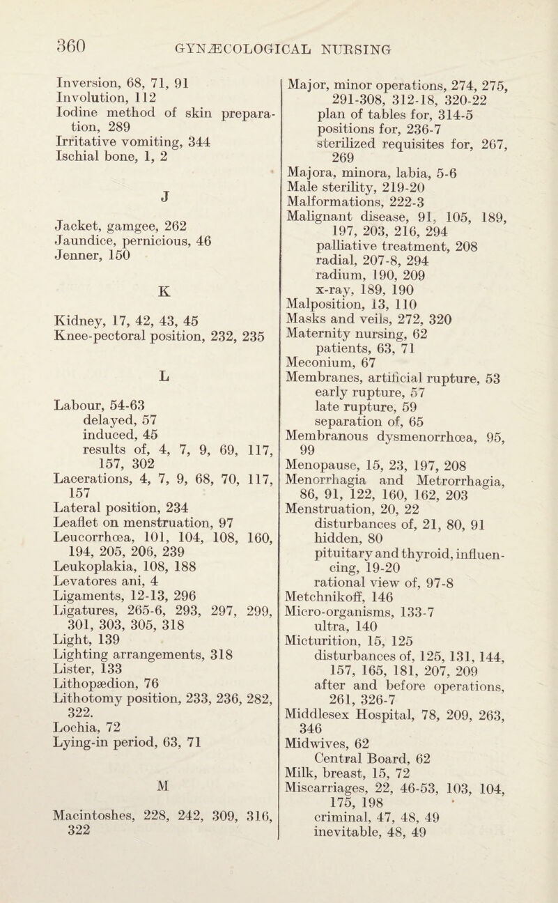 Inversion, 68, 71, 91 Involution, 112 Iodine method of skin prepara¬ tion, 289 Irritative vomiting, 344 Ischial bone, 1, 2 J Jacket, gamgee, 262 Jaundice, pernicious, 46 Jenner, 150 K Kidney, 17, 42, 43, 45 Knee-pectoral position, 232, 235 L Labour, 54-63 delayed, 57 induced, 45 results of, 4, 7, 9, 69, 117, 157, 302 Lacerations, 4, 7, 9, 68, 70, 117, 157 Lateral position, 234 Leaflet on menstruation, 97 Leucorrhoea, 101, 104, 108, 160, 194, 205, 206, 239 Leukoplakia, 108, 188 Levatores ani, 4 Ligaments, 12-13, 296 Ligatures, 265-6, 293, 297, 299, 301, 303, 305, 318 Light, 139 Lighting arrangements, 318 Lister, 133 Lithopsedion, 76 Lithotomy position, 233, 236, 282, 322. Lochia, 72 Lying-in period, 63, 71 M Macintoshes, 228, 242, 309, 316, 322 Major, minor operations, 274, 275, 291-308, 312-18, 320-22 plan of tables for, 314-5 positions for, 236-7 sterilized requisites for, 267, 269 Majora, minora, labia, 5-6 Male sterility, 219-20 Malformations, 222-3 Malignant disease, 91, 105, 189, 197, 203, 216, 294 palliative treatment, 208 radial, 207-8, 294 radium, 190, 209 x-ray, 189, 190 Malposition, 13, 110 Masks and veils, 272, 320 Maternity nursing, 62 patients, 63, 71 Meconium, 67 Membranes, artificial rupture, 53 early rupture, 57 late rupture, 59 separation of, 65 Membranous dysmenorrhoea, 95, 99 Menopause, 15, 23, 197, 208 Menorrhagia and Metrorrhagia, 86, 91, 122, 160, 162, 203 Menstruation, 20, 22 disturbances of, 21, 80, 91 hidden, 80 pituitary and thyroid, influen¬ cing, 19-20 rational view of, 97-8 Metchnikoff, 146 Micro-organisms, 133-7 ultra, 140 Micturition, 15, 125 disturbances of, 125, 131, 144, 157, 165, 181, 207, 209 after and before operations, 261, 326-7 Middlesex Hospital, 78, 209, 263, 346 Midwives, 62 Central Board, 62 Milk, breast, 15, 72 Miscarriages, 22, 46-53, 103, 104, 175, 198 criminal, 47, 48, 49 inevitable, 48, 49