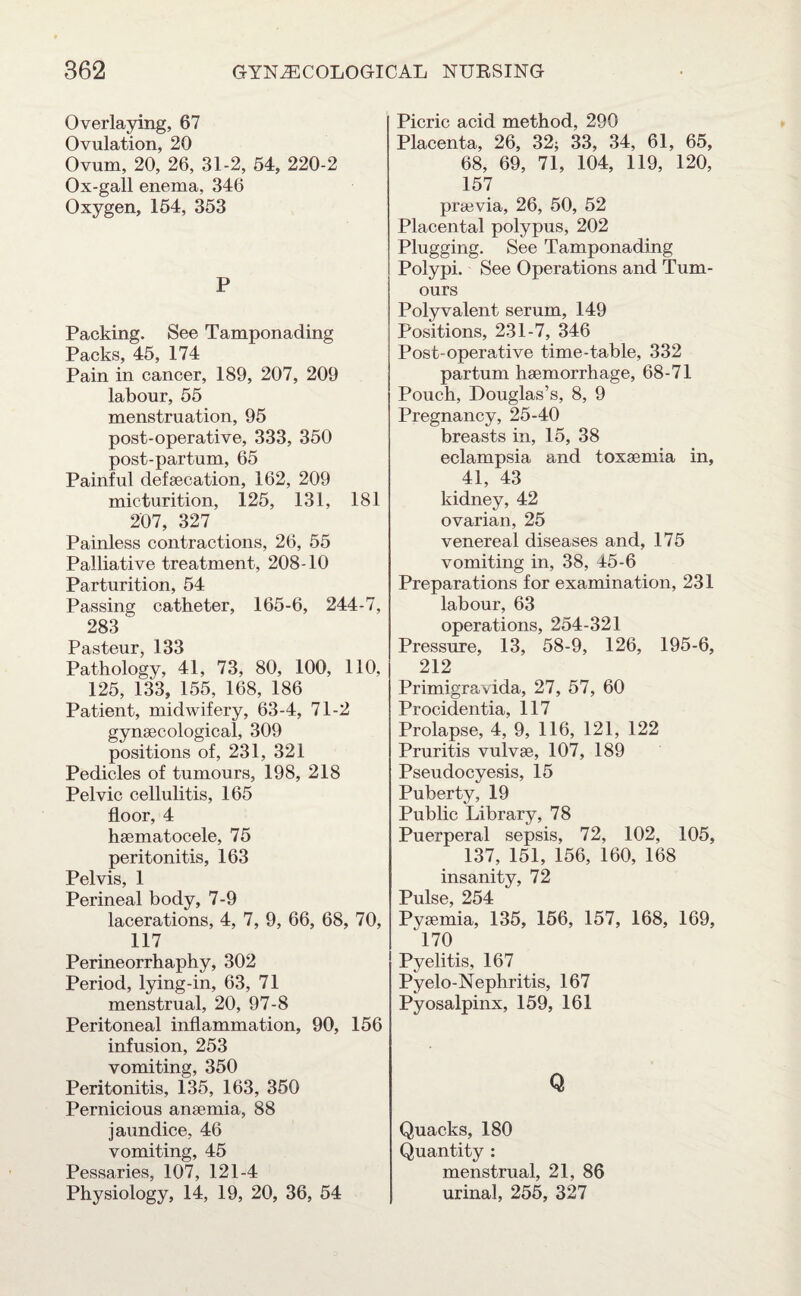 Overlaying, 67 Ovulation, 20 Ovum, 20, 26, 31-2, 54, 220-2 Ox-gall enema, 346 Oxygen, 154, 353 P Packing. See Tamponading Pn pVs 4-»5 174 Pain in cancer, 189, 207, 209 labour, 55 menstruation, 95 post-operative, 333, 350 post-partum, 65 Painful defaecation, 162, 209 micturition, 125, 131, 181 207, 327 Painless contractions, 26, 55 Palliative treatment, 208-10 Parturition, 54 Passing catheter, 165-6, 244-7, 283' Pasteur, 133 Pathology, 41, 73, 80, 100, 110, 125, 133, 155, 168, 186 Patient, midwifery, 63-4, 71-2 gynaecological, 309 positions of, 231, 321 Pedicles of tumours, 198, 218 Pelvic cellulitis, 165 floor, 4 haematocele, 75 peritonitis, 163 Pelvis, 1 Perineal body, 7-9 lacerations, 4, 7, 9, 66, 68, 70, 117 Perineorrhaphy, 302 Period, lying-in, 63, 71 menstrual, 20, 97-8 Peritoneal inflammation, 90, 156 infusion, 253 vomiting, 350 Peritonitis, 135, 163, 350 Pernicious anaemia, 88 jaundice, 46 vomiting, 45 Pessaries, 107, 121-4 Physiology, 14, 19, 20, 36, 54 Picric acid method, 290 Placenta, 26, 32; 33, 34, 61, 65, 68, 69, 71, 104, 119, 120, 157 praevia, 26, 50, 52 Placental polypus, 202 Plugging. See Tamponading Polypi. See Operations and Tum¬ ours Polyvalent serum, 149 Positions, 231-7, 346 Post-operative time-table, 332 partum haemorrhage, 68-71 Pouch, Douglas’s, 8, 9 Pregnancy, 25-40 breasts in, 15, 38 eclampsia and toxaemia in, 41, 43 kidney, 42 ovarian, 25 venereal diseases and, 175 vomiting in, 38, ±5-6 Preparations for examination, 231 labour, 63 operations, 254-321 Pressure, 13, 58-9, 126, 195-6, 212 Primigravida, 27, 57, 60 Procidentia, 117 Prolapse, 4, 9, 116, 121, 122 Pruritis vulvae, 107, 189 Pseudocyesis, 15 Puberty, 19 Public Library, 78 Puerperal sepsis, 72, 102, 105, 137, 151, 156, 160, 168 insanity, 72 Pulse 254 Pyaemia, 135, 156, 157, 168, 169, 170 Pyelitis, 167 Pyelo-Nephritis, 167 Pyosalpinx, 159, 161 Q Quacks, 180 Quantity : menstrual, 21, 86 urinal, 255, 327