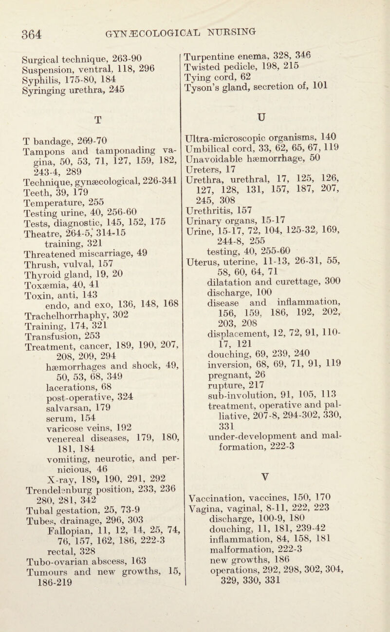 Surgical technique, 263-90 Suspension, ventral, 118, 296 Syphilis, 175-80, 184 Syringing urethra, 245 T T bandage, 269-70 Tampons and tamponading va¬ gina, 50, 53, 71, 127, 159, 182, 243-4, 289 Technique, gynaecological, 226-341 Teeth, 39, 179 Temperature, 255 Testing urine, 40, 256-60 Tests, diagnostic, 145, 152, 175 Theatre, 264-5,‘ 314-15 training, 321 Threatened miscarriage, 49 Thrush, vulval, 157 Thyroid gland, 19, 20 Toxaemia, 40, 41 Toxin, anti, 143 endo, and exo, 136, 148, 168 Trachelhorrhaphy, 302 Training, 174, 321 Transfusion, 253 Treatment, cancer, 189, 190, 207, 208, 209, 294 haemorrhages and shock, 49, 50, 53, 68, 349 lacerations, 68 post-operative, 324 salvarsan, 179 serum, 154 varicose veins, 192 venereal diseases, 179, 180, 181, 184 vomiting, neurotic, and per¬ nicious, 46 X-ray, 189, 190, 291, 292 Trendelenburg position, 233, 236 280, 281, 342 Tubal gestation, 25, 73-9 Tubes, drainage, 296, 303 Fallopian, 11, 12, 14, 25, 74, 76, 157, 162, 186, 222-3 rectal, 328 Tubo-ovarian abscess, 163 Tumours and new growths, 15, 186-219 Turpentine enema, 328, 346 Twisted pedicle, 198, 215 Tying cord, 62 Tyson’s gland, secretion of, 101 U Ultra-microscopic organisms, 140 Umbilical cord, 33, 62, 65, 67, 119 Unavoidable haemorrhage, 50 Ureters, 17 Urethra, urethral, 17, 125, 126, 127, 128, 131, 157, 187, 207, 245, 308 Urethritis, 157 Urinary organs, 15-17 Urine,'15-17, 72, 104, 125-32, 169, 244-8, 255 testing, 40, 255-60 Uterus, uterine, 11-13, 26-31, 55, 58, 60, 64, 71 dilatation and curettage, 300 discharge, 100 disease and inflammation, 156, 159, 186, 192, 202, 203, 208 displacement, 12, 72, 91, 110- 17, 121 douching, 69, 239, 240 inversion, 68, 69, 71, 91, 119 pregnant, 26 rupture, 217 sub-involution, 91, 105, 113 treatment, operative and pal¬ liative, 207-8, 294-302, 330, 331 uncler-development and mal¬ formation, 222-3 V Vaccination, vaccines, 150, 170 Vagina, vaginal, 8-11, 222, 223 discharge, 100-9, 180 douching, 11, 181, 239-42 inflammation, 84, 158, 181 malformation, 222-3 new growths, 186 operations, 292, 298, 302, 304, 329, 330, 331