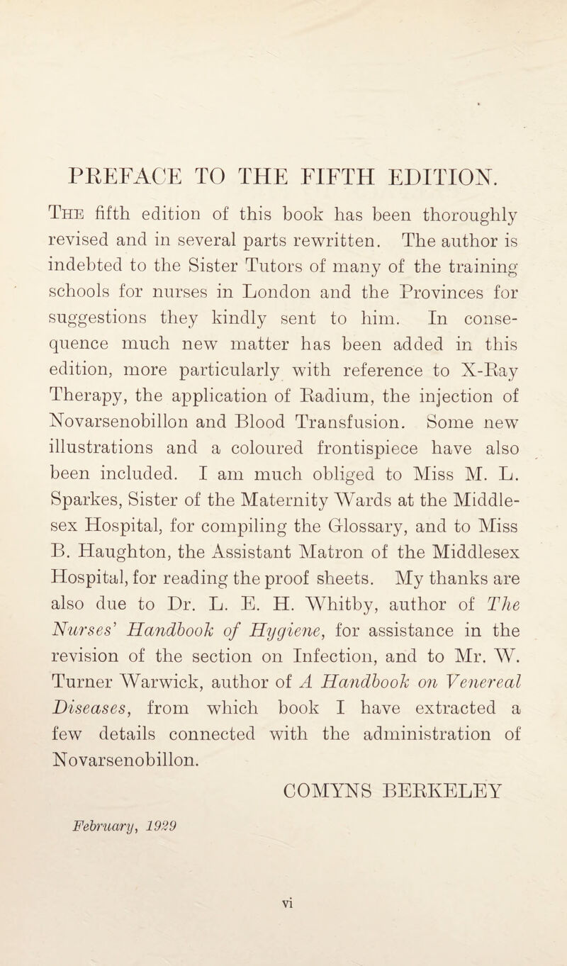 The fifth edition of this book has been thoroughly revised and in several parts rewritten. The author is indebted to the Sister Tutors of many of the training schools for nurses in London and the Provinces for suggestions they kindly sent to him. In conse¬ quence much new matter has been added in this edition, more particularly with reference to X-Ray Therapy, the application of Radium, the injection of Novarsenobillon and Blood Transfusion. Some new illustrations and a coloured frontispiece have also been included. I am much obliged to Miss M. L. Sparkes, Sister of the Maternity Wards at the Middle¬ sex Hospital, for compiling the Glossary, and to Miss B. Haughton, the Assistant Matron of the Middlesex Hospital, for reading the proof sheets. My thanks are also due to Dr. L. E. H. Whitby, author of The Nurses' Handbook of Hygiene, for assistance in the revision of the section on Infection, and to Mr. W. Turner Warwick, author of A Handbook on Venereal Diseases, from which book I have extracted a few details connected with the administration of Novarsenobillon. COAIYNS BERKELEY February, 1929