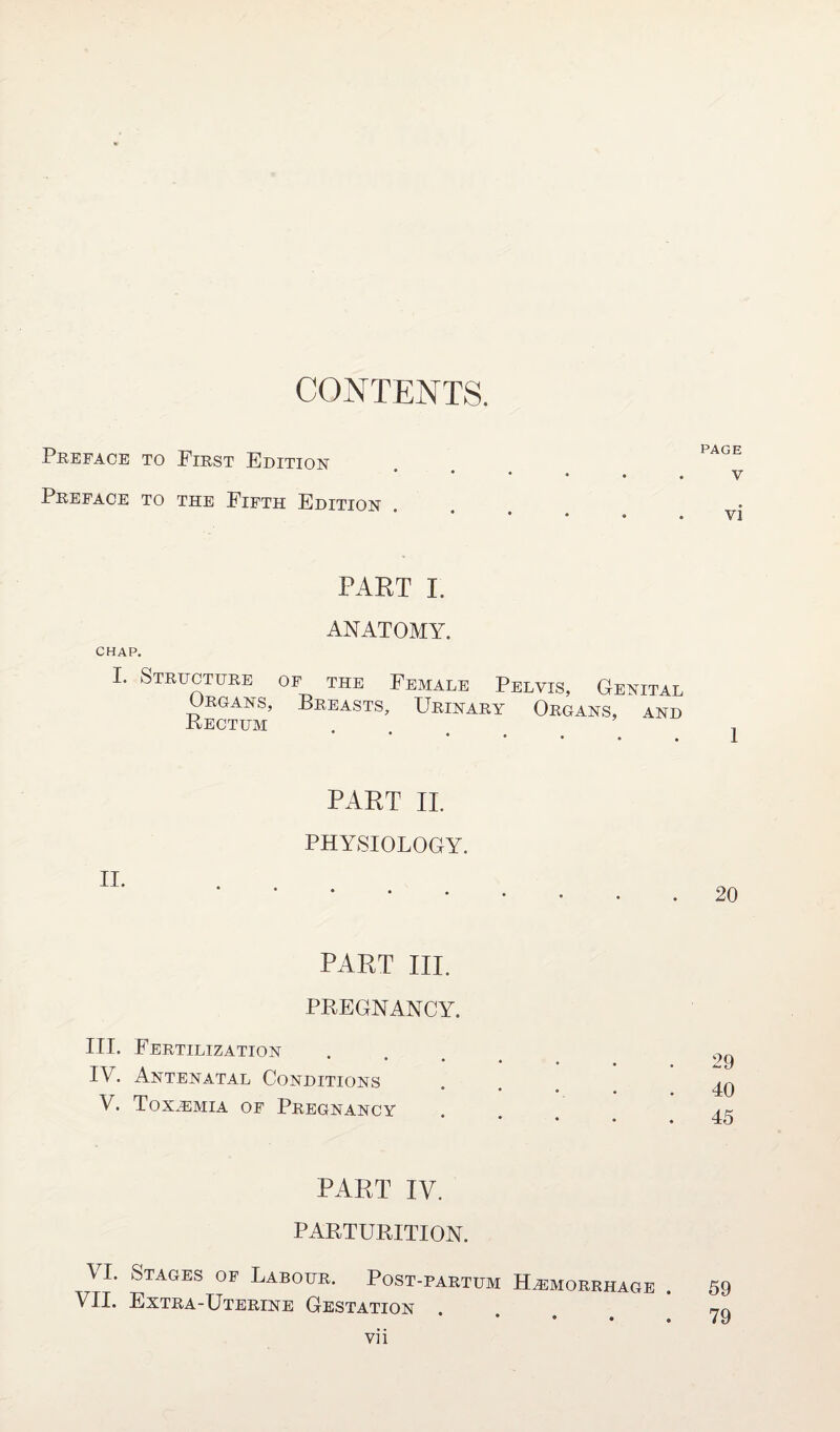 CONTENTS. Preface to First Edition Preface to the Fifth Edition PART I. ANATOMY. CHAP. I. Structure of the Female Pelvis, Genital Organs, Breasts, Urinary Organs, and Rectum * * • • • PART II. PHYSIOLOGY. II. ... PART III. PREGNANCY. III. Fertilization IV. Antenatal Conditions * • • • • V. Toxemia of Pregnancy * • • • PART IV. PARTURITION. VI. Stages of Labour. Post-partum Haemorrhage . VII. Extra-Uterine Gestation vii PAGE V vi 1 20 29 40 45 59 79