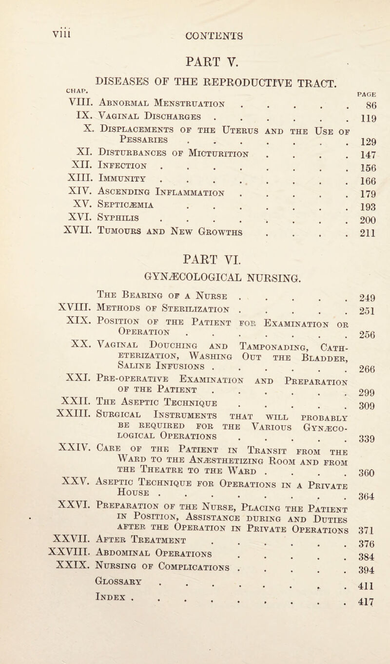 PART V. DISEASES OF THE REPRODUCTIVE TRACT. CHAP. VIII. Abnormal Menstruation IX. Vaginal Discharges . X. Displacements of the Uterus and the Use of Pessaries XI. Disturbances of Micturition XII. Infection .... XIII. Immunity .... XIV. Ascending Inflammation XV. Septicemia XVI. Syphilis .... XVII. Tumours and New Growths PART VI. GYNAECOLOGICAL NURSING. The Bearing of a Nurse ..... XVIII. Methods of Sterilization .... XIX. Position of the Patient fop* Examination or Operation • • • • • XX. Vaginal Douching and Tamponading, Cath¬ eterization, Washing Out the Bladder, Saline Infusions .... XXI. Pre-operative Examination and Preparation of the Patient • • ♦ • , XXII. The Aseptic Technique XXIII. Surgical Instruments that will probably BE REQUIRED FOR THE VARIOUS GYNAECO¬ LOGICAL Operations • • • • XXIV. Care of the Patient in Transit from the Ward to the Anesthetizing Room and from the Theatre to the Ward .... XXV. Aseptic Technique for Operations in a Private House ..... XXVI. Preparation of the Nurse, Placing the Patient in Position, Assistance during and Duties after the Operation in Private Operations XXVII. After Treatment • • • • • XXVIII. Abdominal Operations • • • XXIX. Nursing of Complications . Glossary • • • • ?■ Index . PAGE 86 119 129 147 166 166 179 193 200 211 249 251 256 266 299 309 339 360 364 371 376 384 394 411 417