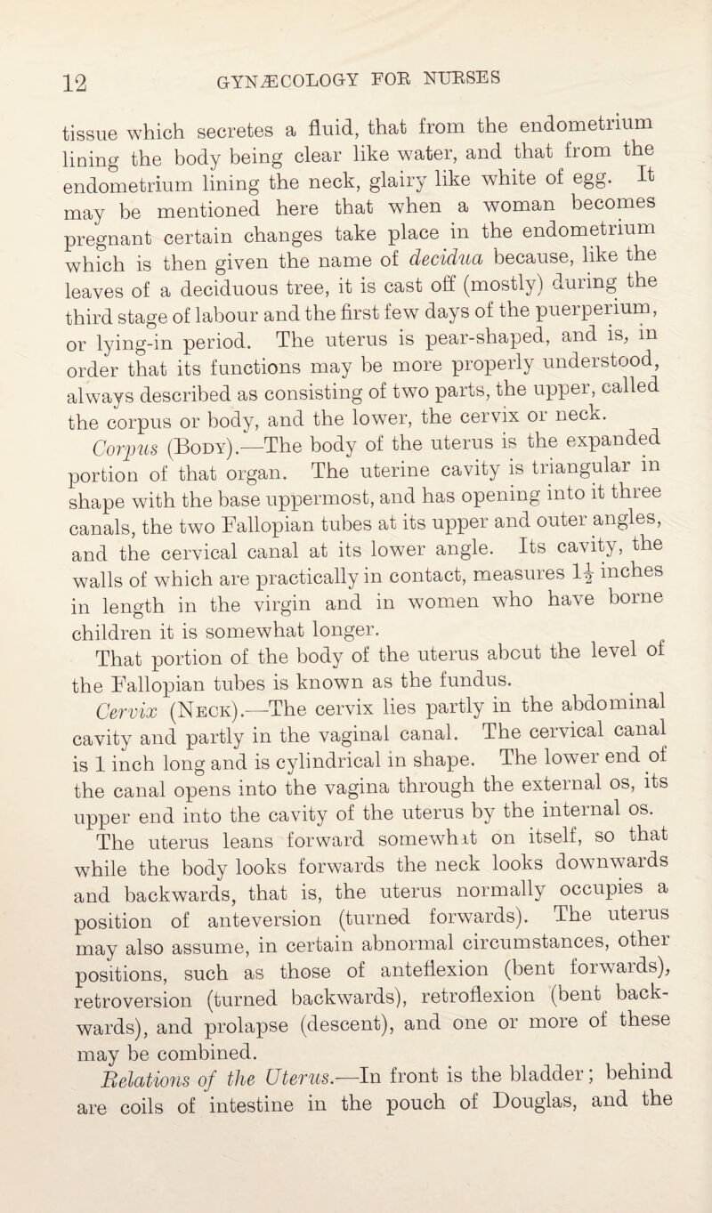 tissue which secretes a fluid, that from the endometrium lining the body being clear like water, and that from the endometrium lining the neck, glairy like white of egg. It may be mentioned here that when a woman becomes pregnant certain changes take place in the endometrium which is then given the name of decidua because, like the leaves of a deciduous tree, it is cast off (mostly) during the third stage of labour and the first few days of the puerperium, or lying-in period. The uterus is pear-shaped, and is, in order that its functions may be more properly understood, always described as consisting of two parts, the upper, called the corpus or body, and the lower, the cervix 01 necx. Corpus (Body).—The body of the uterus is the expanded portion of that organ. The uterine cavity is triangular m shape with the base uppermost, and has opening into it three canals, the two Fallopian tubes at its upper and outer angles, and the cervical canal at its lower angle. Its cavity, the walls of which are practically in contact, measures inches in length in the virgin and in women who have borne children it is somewhat longer. That portion of the body of the uterus about the level of the Fallopian tubes is known as the fundus. Cervix (Neck).—The cervix lies partly in the abdominal cavity and partly in the vaginal canal. The cervical canal is 1 inch long and is cylindrical in shape. The lower end of the canal opens into the vagina through the external os, its upper end into the cavity of the uterus by the internal os. The uterus leans forward somewhit on itself, so that while the body looks forwards the neck looks downwards and backwards, that is, the uterus normally occupies a position of ante version (turned forwards). The uterus may also assume, in certain abnormal circumstances, othei positions, such as those of anteflexion (bent forwards), retroversion (turned backwards), retroflexion (bent back¬ wards), and prolapse (descent), and one or more of these may be combined. Relations of the Uterus.—In front is the bladder; behind are coils of intestine in the pouch of Douglas, and the