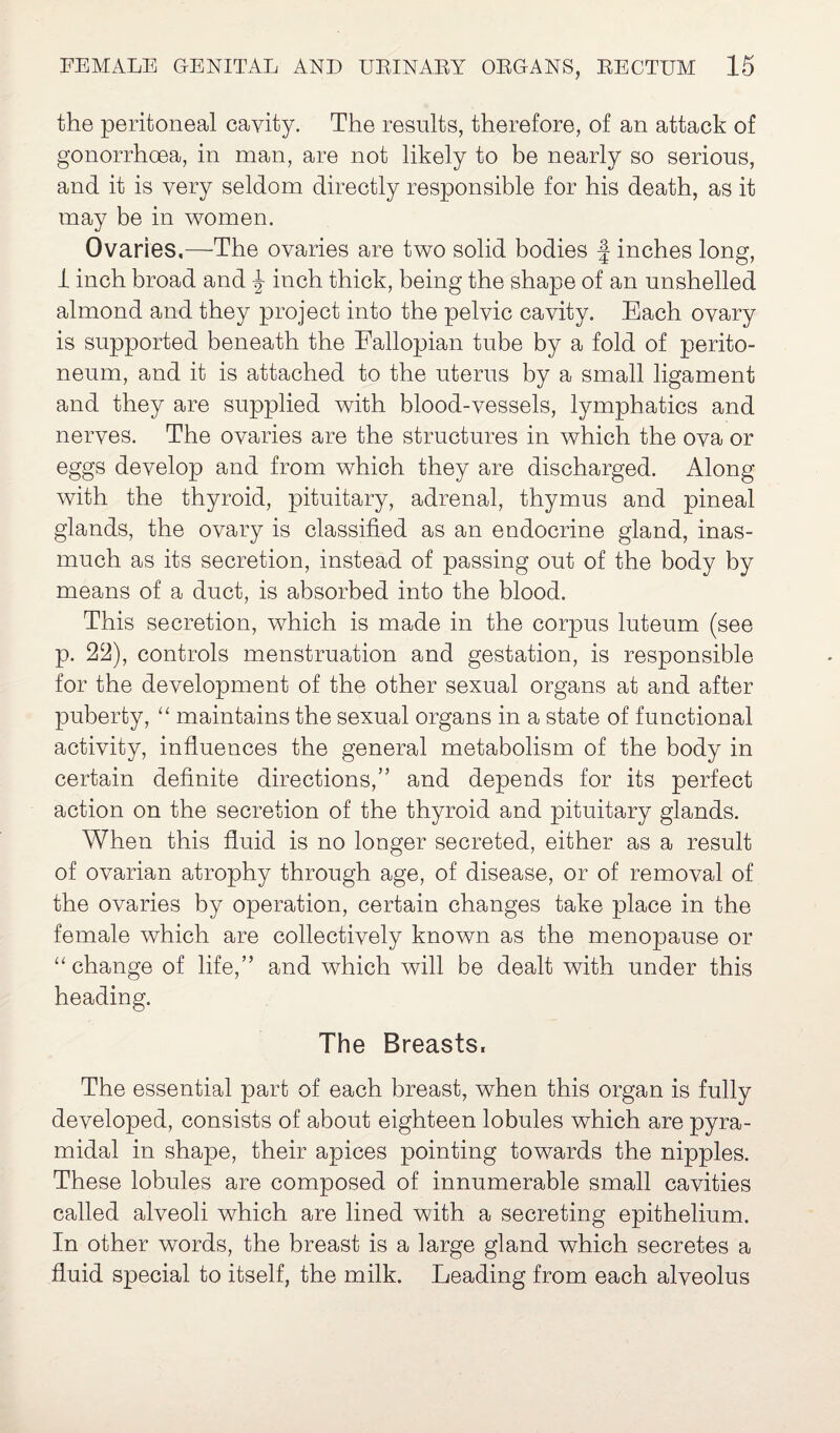 the peritoneal cavity. The results, therefore, of an attack of gonorrhoea, in man, are not likely to be nearly so serious, and it is very seldom directly responsible for his death, as it may be in women. Ovaries,—The ovaries are two solid bodies f inches long, 1 inch broad and J inch thick, being the shape of an unshelled almond and they project into the pelvic cavity. Each ovary is supported beneath the Fallopian tube by a fold of perito¬ neum, and it is attached to the uterus by a small ligament and they are supplied with blood-vessels, lymphatics and nerves. The ovaries are the structures in which the ova or eggs develop and from which they are discharged. Along with the thyroid, pituitary, adrenal, thymus and pineal glands, the ovary is classified as an endocrine gland, inas¬ much as its secretion, instead of passing out of the body by means of a duct, is absorbed into the blood. This secretion, which is made in the corpus luteum (see p. 22), controls menstruation and gestation, is responsible for the development of the other sexual organs at and after puberty, “ maintains the sexual organs in a state of functional activity, influences the general metabolism of the body in certain definite directions,” and depends for its perfect action on the secretion of the thyroid and pituitary glands. When this fluid is no longer secreted, either as a result of ovarian atrophy through age, of disease, or of removal of the ovaries by operation, certain changes take place in the female which are collectively known as the menopause or “change of life,” and which will be dealt with under this heading. The Breasts, The essential part of each breast, when this organ is fully developed, consists of about eighteen lobules which are pyra¬ midal in shape, their apices pointing towards the nipples. These lobules are composed of innumerable small cavities called alveoli which are lined with a secreting epithelium. In other words, the breast is a large gland which secretes a fluid special to itself, the milk. Leading from each alveolus