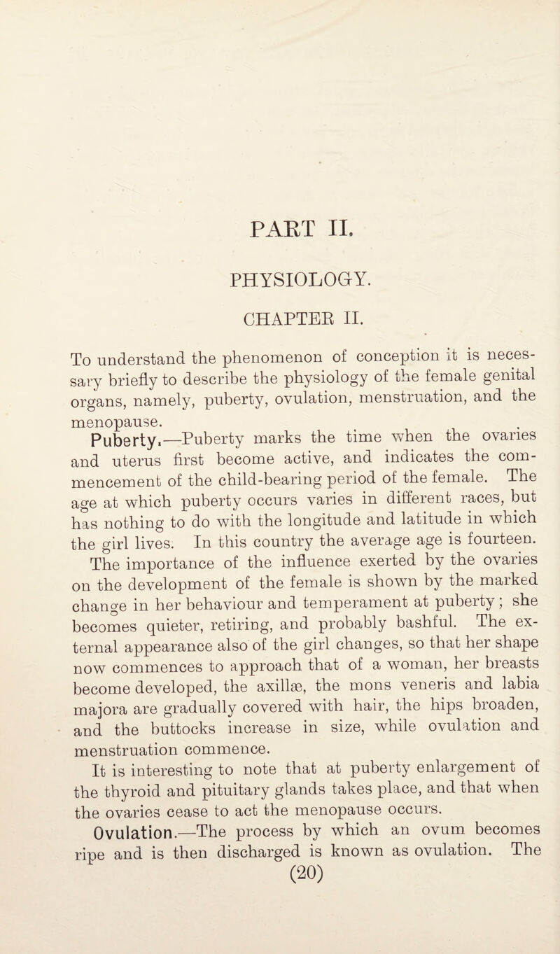 PART II, PHYSIOLOGY. CHAPTER II. To understand the phenomenon of conception it is neces- sary briefly to describe the physiology of the female genital organs, namely, pnberty, ovulation, menstruation, and the menopause. Puberty.—Puberty marks the time when the ovaries and uterus first become active, and indicates the com¬ mencement of the child-bearing period of the female. The age at which puberty occurs varies in different races, but has nothing to do with the longitude and latitude in which the girl lives. In this country the average age is fourteen. The importance of the influence exerted by the ovaries on the development of the female is shown by the marked change in her behaviour and temperament at puberty ; she becomes quieter, retiring, and probably bashful. The ex¬ ternal appearance also of the girl changes, so that her shape now commences to approach that of a woman, her breasts become developed, the axillae, the mons veneris and labia majora are gradually covered with hair, the hips broaden, and the buttocks increase in size, while ovulation and menstruation commence. It is interesting to note that at puberty enlargement of the thyroid and pituitary glands takes place, and that when the ovaries cease to act the menopause occurs. Ovulation.—The process by which an ovum becomes ripe and is then discharged is known as ovulation. The