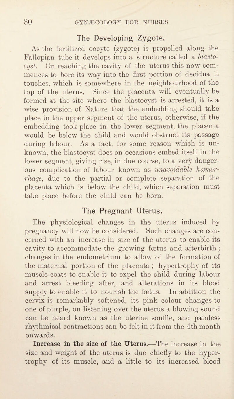 The Developing Zygote. As the fertilized oocyte (zygote) is propelled along the Fallopian tube it develops into a structure called a blasto¬ cyst. On reaching the cavity of the uterus this now com¬ mences to bore its way into the first portion of decidua it touches, which is somewhere in the neighbourhood of the top of the uterus. Since the placenta will eventually be formed at the site where the blastocyst is arrested, it is a wise provision of Nature that the embedding should take place in the upper segment of the uterus, otherwise, if the embedding took place in the lower segment, the placenta would be below the child and would obstruct its passage during labour. As a fact, for some reason which is un¬ known, the blastocyst does on occasions embed itself in the lower segment, giving rise, in due course, to a very danger¬ ous complication of labour known as unavoidable hcemor- rhage, due to the partial or complete separation of the placenta which is below the child, which separation must take place before the child can be born. The Pregnant Uterus. The physiological changes in the uterus induced by pregnancy will now be considered. Such changes are con¬ cerned with an increase in size of the uterus to enable its cavity to accommodate the growing foetus and afterbirth ; changes in the endometrium to allow of the formation of the maternal portion of the placenta ; hypertrophy of its muscle-coats to enable it to expel the child during labour and arrest bleeding after, and alterations in its blood supply to enable it to nourish the foetus. In addition the cervix is remarkably softened, its pink colour changes to one of purple, on listening over the uterus a blowing sound can be heard known as the uterine souffle, and painless rhythmical contractions can be felt in it from the 4th month onwards. Increase in the size of the Uterus.—The increase in the size and weight of the uterus is due chiefly to the hyper¬ trophy of its muscle, and a little to its increased blood