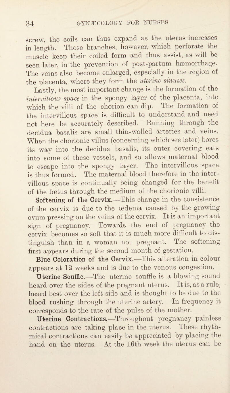 screw, the coils cun thus expand. as the uteius inci eases in length. Those branches, however, which perforate the muscle keep their coiled form and thus assist, as will be seen later, in the prevention of post-partum haemorrhage. The veins also become enlarged, especially in the region of the placenta, where they form the uterine sinuses. Lastly, the most important change is the formation of the intervillous space in the spongy layer of the placenta, into which the villi of the chorion can dip. The formation of the intervillous space is difficult to understand and need not here be accurately described. Running through the decidua basalis are small thin-walled arteries and veins. When the chorionic villus (concerning which see later) bores its way into the decidua basalis, its outer covering eats into some of these vessels, and so allows maternal blood to escape into the spongy layer. The intervillous space is thus formed. The maternal blood therefore in the inter¬ villous space is continually being changed for the benefit of the foetus through the medium of the chorionic villi. Softening of the Cervix.—This change in the consistence of the cervix is due to the oedema caused by the growing ovum pressing on the veins of the cervix. It is an important sign of pregnancy. Towards the end of pregnancy the cervix becomes so soft that it is much more difficult to dis¬ tinguish than in a woman not pregnant. The softening first appears during the second month of gestation. Blue Coloration of the Cervix.—This alteration in colour appears at 12 weeks and is due to the venous congestion. Uterine Souffle.—-The uterine souffle is a blowing sound heard over the sides of the pregnant uterus. It is, as a rule, heard best over the left side and is thought to be due to the blood rushing through the uterine artery. In frequency it corresponds to the rate of the pulse of the mother. Uterine Contractions.—Throughout pregnancy painless contractions are taking place in the uterus. These rhyth¬ mical contractions can easily be appreciated by placing the hand on the uterus. At the 16th week the uterus can be