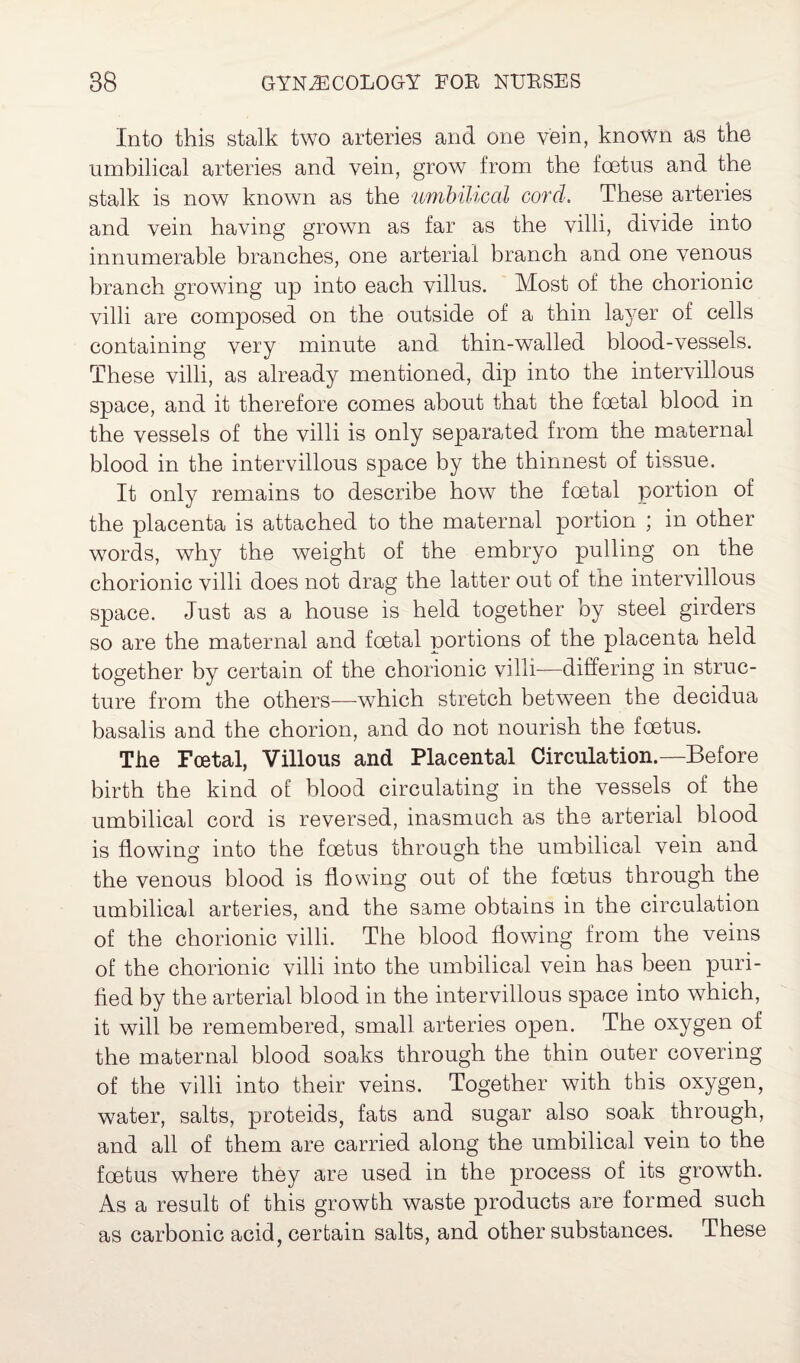 Into this stalk two arteries and one vein, known as the umbilical arteries and vein, grow from the foetus and the stalk is now known as the umbilical cord. These arteries and vein having grown as far as the villi, divide into innumerable branches, one arterial branch and one venous branch growing up into each villus. Most of the chorionic villi are composed on the outside of a thin layer of cells containing very minute and thin-walled blood-vessels. These villi, as already mentioned, dip into the intervillous space, and it therefore comes about that the foetal blood in the vessels of the villi is only separated from the maternal blood in the intervillous space by the thinnest of tissue. It only remains to describe how the foetal portion of the placenta is attached to the maternal portion ; in other words, why the weight of the embryo pulling on the chorionic villi does not drag the latter out of the intervillous space. Just as a house is held together by steel girders so are the maternal and foetal portions of the placenta held together by certain of the chorionic villi—differing in struc¬ ture from the others—which stretch between the decidua basalis and the chorion, and do not nourish the foetus. The Foetal, Villous and Placental Circulation.—Before birth the kind of blood circulating in the vessels of the umbilical cord is reversed, inasmuch as the arterial blood is flowing into tbe foetus through the umbilical vein and the venous blood is flowing out of the foetus through the umbilical arteries, and the same obtains in the circulation of the chorionic villi. The blood flowing from the veins of the chorionic villi into the umbilical vein has been puri¬ fied by the arterial blood in the intervillous space into which, it will be remembered, small arteries open. The oxygen of the maternal blood soaks through the thin outer covering of the villi into their veins. Together with this oxygen, water, salts, proteids, fats and sugar also soak through, and all of them are carried along the umbilical vein to the foetus where they are used in the process of its growth. As a result of this growth waste products are formed such as carbonic acid, certain salts, and other substances. These