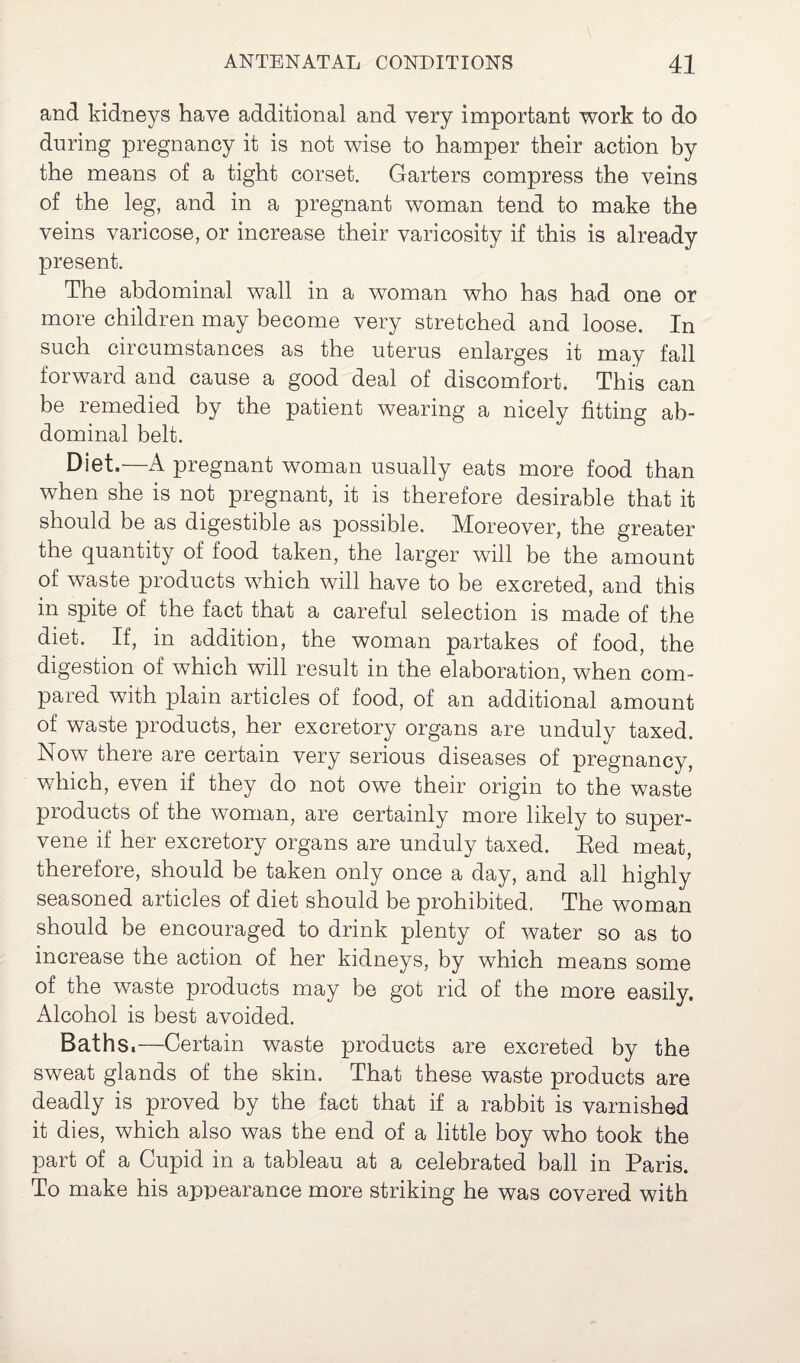 and kidneys have additional and very important work to do during pregnancy it is not wise to hamper their action by the means of a tight corset. Garters compress the veins of the leg, and in a pregnant woman tend to make the veins varicose, or increase their varicosity if this is already present. The abdominal wall in a woman who has had one or more children may become very stretched and loose. In such circumstances as the uterus enlarges it may fall forward and cause a good deal of discomfort. This can be remedied by the patient wearing a nicely fitting ab¬ dominal belt. Diet.—A pregnant woman usually eats more food than when she is not pregnant, it is therefore desirable that it should be as digestible as possible. Moreover, the greater the quantity of food taken, the larger will be the amount of waste products which will have to be excreted, and this in spite of the fact that a careful selection is made of the diet. If, in addition, the woman partakes of food, the digestion of which will result in the elaboration, when com¬ pared with plain articles of food, of an additional amount of waste products, her excretory organs are unduly taxed. Now there are certain very serious diseases of pregnancy, which, even if they do not owe their origin to the waste products of the woman, are certainly more likely to super¬ vene if her excretory organs are unduly taxed. Eed meat, therefore, should be taken only once a day, and all highly seasoned articles of diet should be prohibited. The woman should be encouraged to drink plenty of water so as to increase the action of her kidneys, by which means some of the waste products may be got rid of the more easily. Alcohol is best avoided. Baths.—Certain waste products are excreted by the sweat glands of the skin. That these waste products are deadly is proved by the fact that if a rabbit is varnished it dies, which also was the end of a little boy who took the part of a Cupid in a tableau at a celebrated ball in Paris. To make his appearance more striking he was covered with