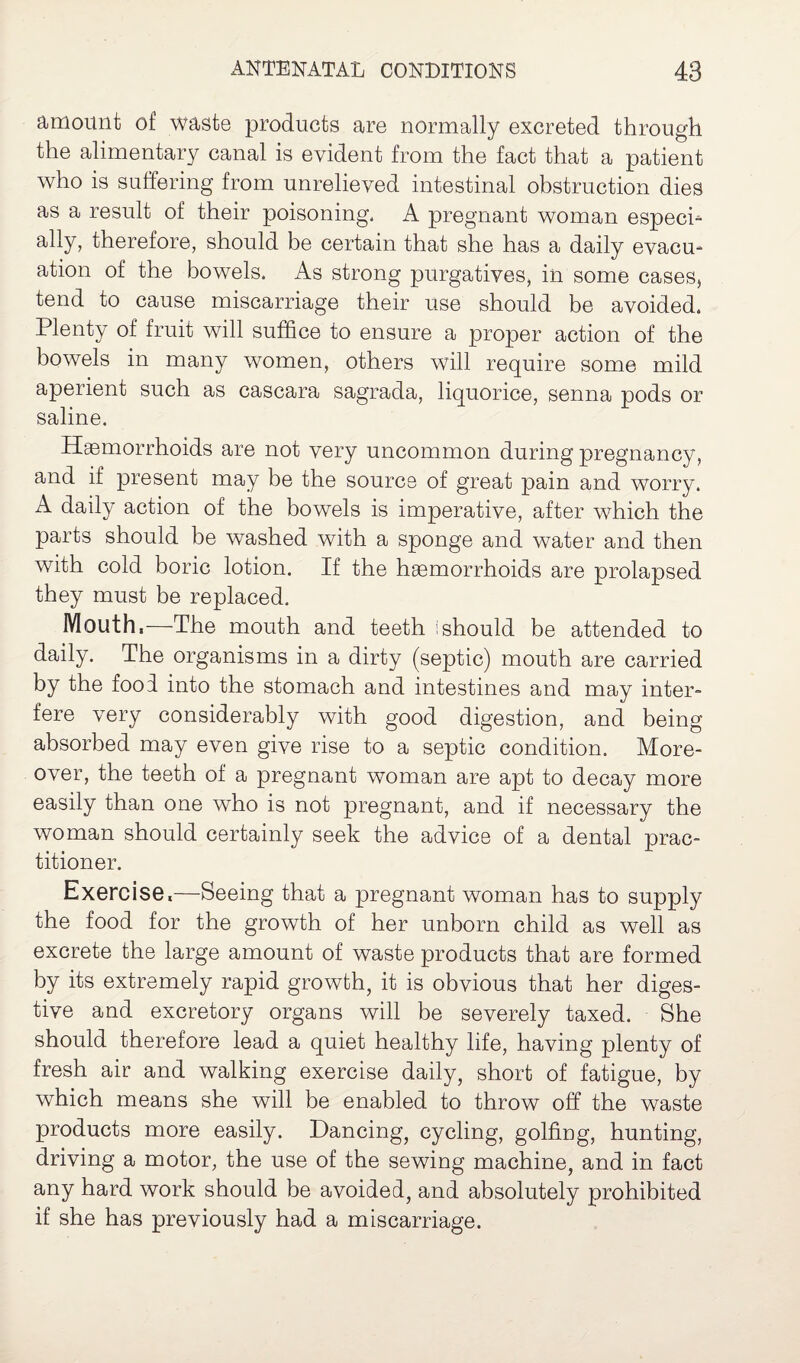 amount of waste products are normally excreted through the alimentary canal is evident from the fact that a patient who is suffering from unrelieved intestinal obstruction dies as a result of their poisoning, A pregnant woman especi¬ ally, therefore, should be certain that she has a daily evacu¬ ation of the bowels. As strong purgatives, in some cases, tend to cause miscarriage their use should be avoided. Plenty of fruit will suffice to ensure a proper action of the bowels in many women, others will require some mild aperient such as cascara sagrada, liquorice, senna pods or saline. Hemorrhoids are not very uncommon during pregnancy, and if present may be the source of great pain and worry. A daily action of the bowels is imperative, after which the parts should be washed with a sponge and water and then with cold boric lotion. If the hemorrhoids are prolapsed they must be replaced. Mouth,—The mouth and teeth I should be attended to daily. The organisms in a dirty (septic) mouth are carried by the fool into the stomach and intestines and may inter¬ fere very considerably with good digestion, and being absorbed may even give rise to a septic condition. More¬ over, the teeth of a pregnant woman are apt to decay more easily than one who is not pregnant, and if necessary the woman should certainly seek the advice of a dental prac¬ titioner. Exercise,—Seeing that a pregnant woman has to supply the food for the growth of her unborn child as well as excrete the large amount of waste products that are formed by its extremely rapid growth, it is obvious that her diges¬ tive and excretory organs will be severely taxed. She should therefore lead a quiet healthy life, having plenty of fresh air and walking exercise daily, short of fatigue, by which means she will be enabled to throw off the waste products more easily. Dancing, cycling, golfing, hunting, driving a motor, the use of the sewing machine, and in fact any hard work should be avoided, and absolutely prohibited if she has previously had a miscarriage.
