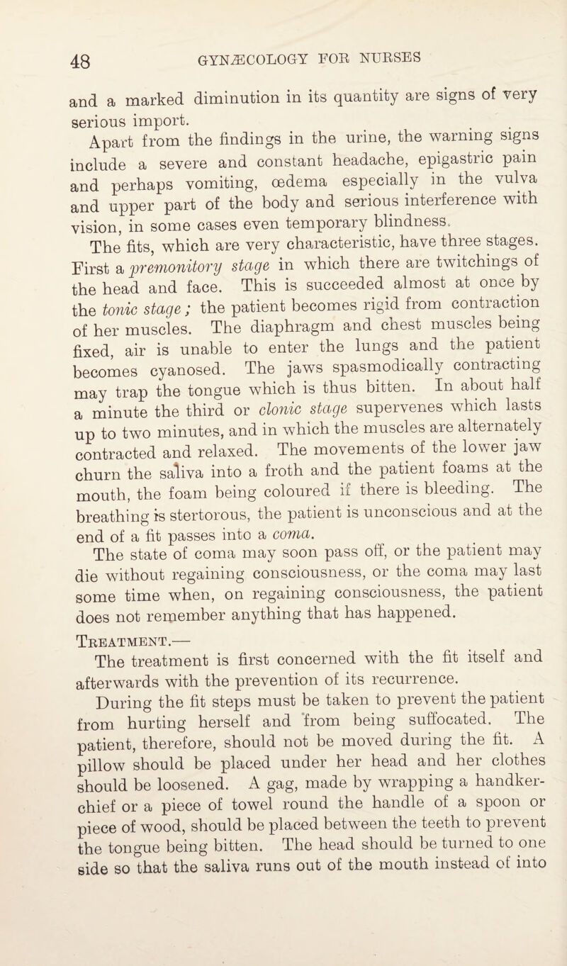 and a marked diminution in its quantity are signs of very serious import. Apart from the findings in the urine, the warning signs include a severe and constant headache, epigastiic pain and perhaps vomiting, oedema especially in the vulva and upper part of the body and serious interference with vision, in some cases even temporary blindness. The fits, which are very characteristic, have three stages. First a premonitory stage in which there are twitchings of the head and face. This is succeeded almost at once by the tonic stage; the patient becomes rigid from contraction of her muscles. The diaphragm and chest muscles being fixed, air is unable to enter the lungs and the patient becomes cyanosed. The jaws spasmodically contiacting may trap the tongue which is thus bitten. In about half a minute the third or clonic stage supervenes which lasts up to two minutes, and in which the muscles are alternately contracted and relaxed. The movements of the lower jaw churn the saliva into a froth and the patient foams at the mouth, the foam being coloured if there is bleeding. The breathing is stertorous, the patient is unconscious and at the end of a fit passes into a coma. The state of coma may soon pass off, or the patient may die without regaining consciousness, or the coma may last some time when, on regaining consciousness, the patient does not remember anything that has happened. Treatment.— The treatment is first concerned with the fit itself and afterwards with the prevention of its recurrence. During the fit steps must be taken to prevent the patient from hurting herself and from being suffocated. The patient, therefore, should not be moved during the fit. A pillow should be placed under her head and her clothes should be loosened. A gag, made by wrapping a handker¬ chief or a piece of towel round the handle of a spoon or piece of wood, should be placed between the teeth to prevent the tongue being bitten. The head should be turned to one side so that the saliva runs out of the mouth instead of into