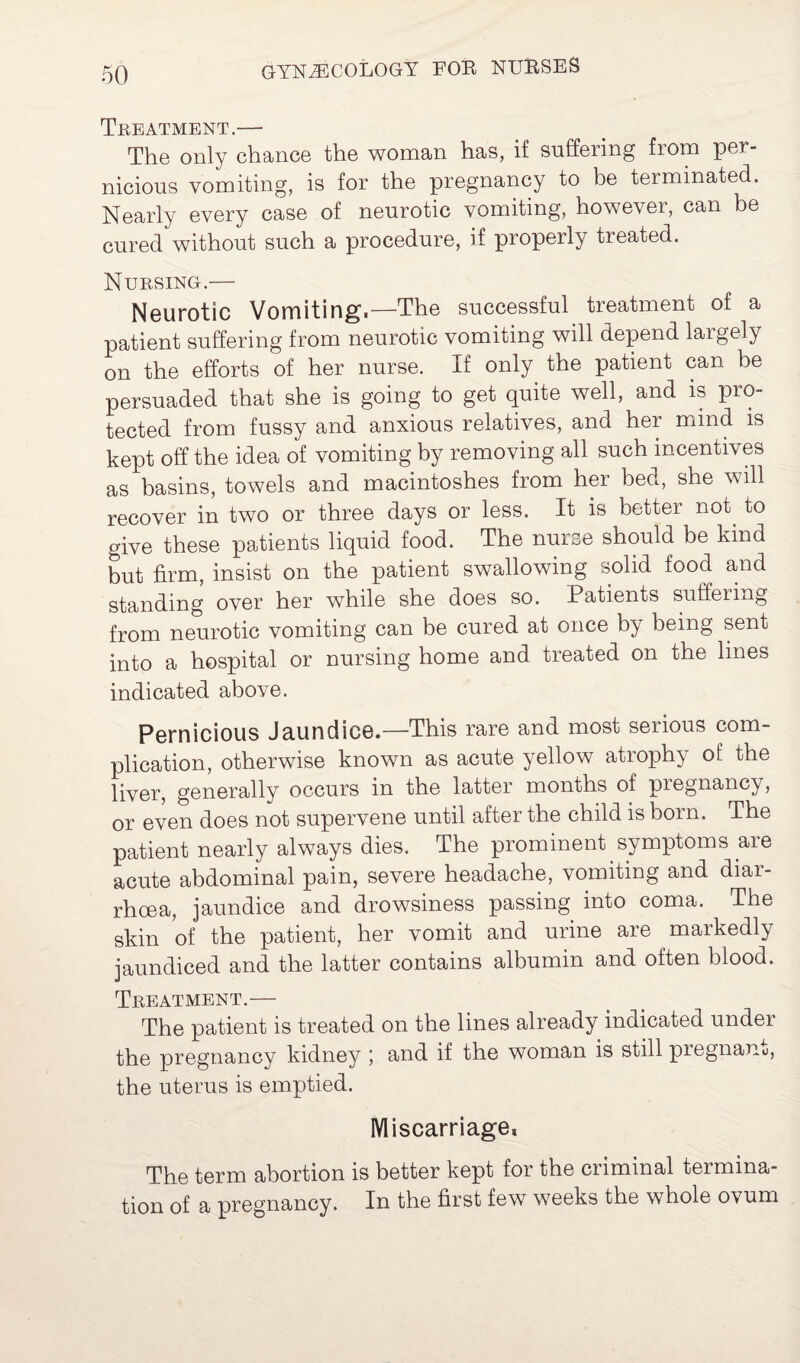 Treatment.— The only chance the woman has, if suffering from per¬ nicious vomiting, is for the pregnancy to be terminated. Nearly every case of neurotic vomiting, however, can be cured without such a procedure, if properly treated. Nursing.—- Neurotic Vomiting.—The successful treatmem of a patient suffering from neurotic vomiting will depend largely on the efforts of her nurse. If only the patient can be persuaded that she is going to get quite well, and is pro¬ tected from fussy and anxious relatives, and her mind is kept off the idea of vomiting by removing all such incentives as basins, towels and macintoshes from her bed, she will recover in two or three days or less. It is better not^ to give these patients liquid food. The nurse should be kind but firm, insist on the patient swallowing solid food and standing over her while she does so. Patients suffering from neurotic vomiting can be cured at once by being sent into a hospital or nursing home and treated on the lines indicated above. Pernicious Jaundice.—This rare and most serious com¬ plication, otherwise known as acute yellow atrophy of the liver, generally occurs in the latter months of pregnancy, or even does not supervene until after the child is born. The patient nearly always dies. The prominent symptoms are acute abdominal pain, severe headache, vomiting and diar¬ rhoea, jaundice and drowsiness passing into coma. The skin of the patient, her vomit and urine are markedly jaundiced and the latter contains albumin and often blood. Treatment.— The patient is treated on the lines already indicated under the pregnancy kidney ; and if the woman is still pregnane, the uterus is emptied. Miscarriage, The term abortion is better kept for the criminal termina¬ tion of a pregnancy. In the first few weeks the whole ovum