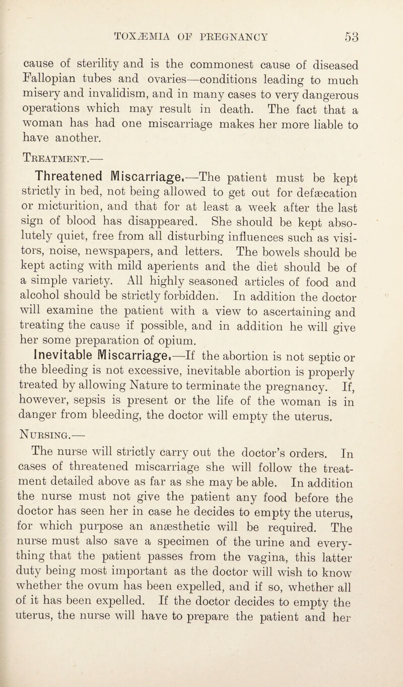 cause of sterility and is the commonest cause of diseased Fallopian tubes and ovaries—-conditions leading to much misery and invalidism, and in many cases to very dangerous operations which may result in death. The fact that a woman has had one miscarriage makes her more liable to have another. Treatment.— Threatened Miscarriage.—The patient must be kept strictly in bed, not being allowed to get out for defascation or micturition, and that for at least a week after the last sign of blood has disappeared. She should be kept abso¬ lutely quiet, free from all disturbing influences such as visi¬ tors, noise, newspapers, and letters. The bowels should be kept acting with mild aperients and the diet should be of a simple variety. All highly seasoned articles of food and alcohol should be strictly forbidden. In addition the doctor will examine the patient with a view to ascertaining and treating the cause if possible, and in addition he will give her some preparation of opium. Inevitable Miscarriage,—If the abortion is not septic or the bleeding is not excessive, inevitable abortion is properly treated by allowing Nature to terminate the pregnancy. If, however, sepsis is present or the life of the woman is in danger from bleeding, the doctor will empty the uterus. Nursing.— The nurse will strictly carry out the doctor’s orders. In cases of threatened miscarriage she will follow the treat¬ ment detailed above as far as she may be able. In addition the nurse must not give the patient any food before the doctor has seen her in case he decides to empty the uterus, for which purpose an anaesthetic will be required. The nurse must also save a specimen of the urine and every¬ thing that the patient passes from the vagina, this latter duty being most important as the doctor will wish to know whether the ovum has been expelled, and if so, whether all of it has been expelled. If the doctor decides to empty the uterus, the nurse will have to prepare the patient and her