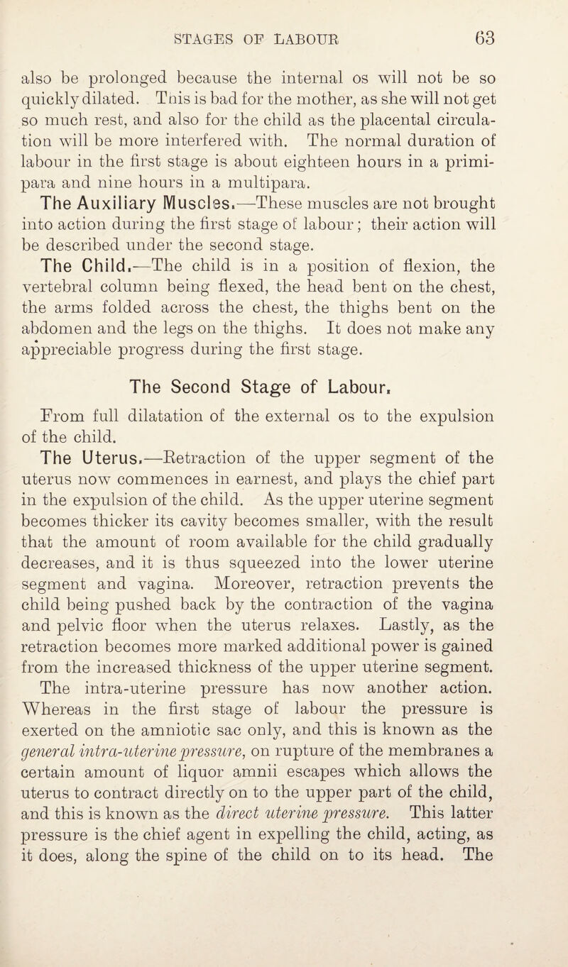 also be prolonged because the internal os will not be so quickly dilated. This is bad for the mother, as she will not get so much rest, and also for the child as the placental circula¬ tion will be more interfered with. The normal duration of labour in the first stage is about eighteen hours in a primi- para and nine hours in a multipara. The Auxiliary Muscles.—-These muscles are not brought into action during the first stage of labour; their action will be described under the second stage. The Child,—The child is in a position of flexion, the vertebral column being flexed, the head bent on the chest, the arms folded across the chest, the thighs bent on the abdomen and the legs on the thighs. It does not make any appreciable progress during the first stage. The Second Stage of Labour, From full dilatation of the external os to the expulsion of the child. The Uterus.—Retraction of the upper segment of the uterus now commences in earnest, and plays the chief part in the expulsion of the child. As the upper uterine segment becomes thicker its cavity becomes smaller, with the result that the amount of room available for the child gradually decreases, and it is thus squeezed into the lower uterine segment and vagina. Moreover, retraction prevents the child being pushed back by the contraction of the vagina and pelvic floor when the uterus relaxes. Lastly, as the retraction becomes more marked additional power is gained from the increased thickness of the upper uterine segment. The intra-uterine pressure has now another action. Whereas in the first stage of labour the pressure is exerted on the amniotic sac only, and this is known as the general intra-uterine pressure, on rupture of the membranes a certain amount of liquor amnii escapes which allows the uterus to contract directly on to the upper part of the child, and this is known as the direct uterine pressure. This latter pressure is the chief agent in expelling the child, acting, as it does, along the spine of the child on to its head. The