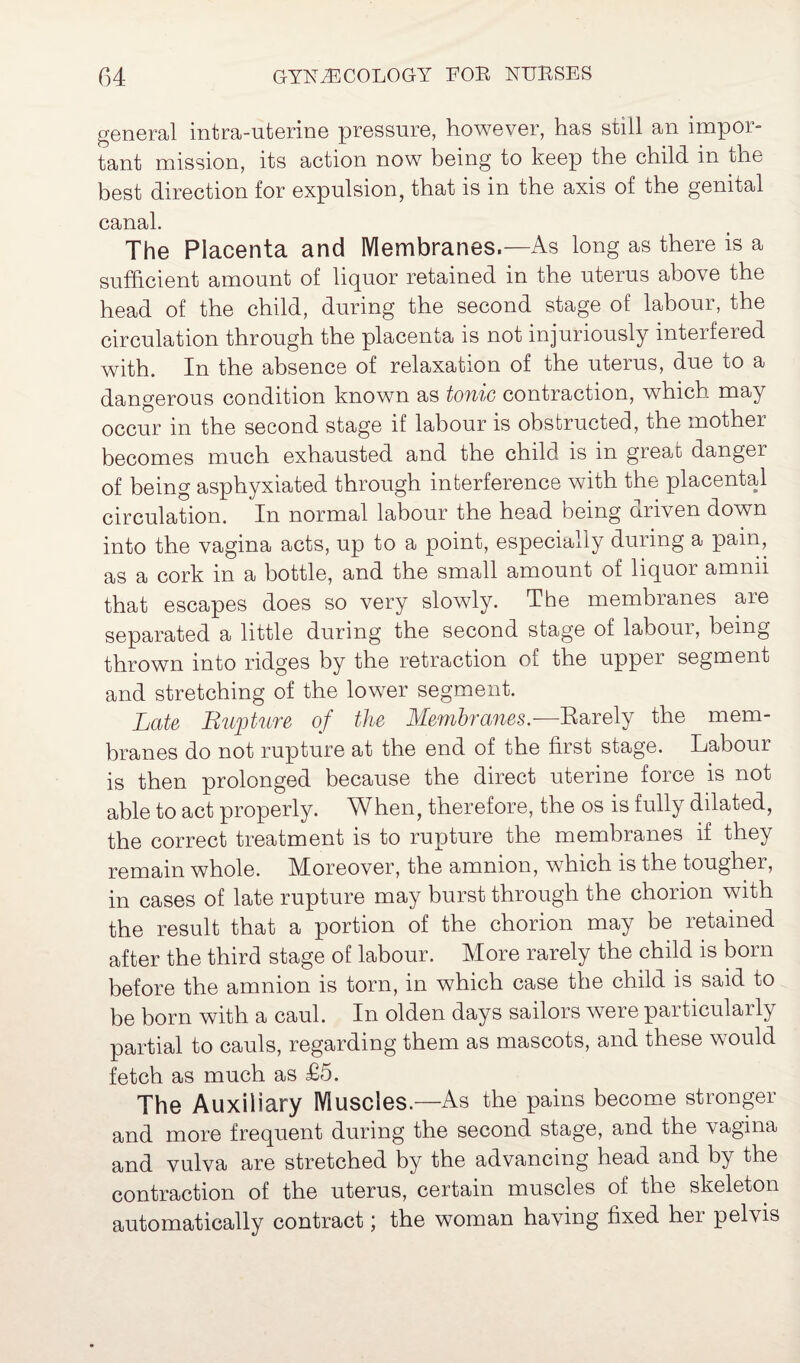 general intra-nterine pressure, however, has still an impor¬ tant mission, its action now being to keep the child in me best direction for expulsion, that is in the axis of the genital canal. The Placenta and Membranes.—As long as there is a sufficient amount of liquor retained in the uterus above the head of the child, during the second stage of labour, the circulation through the placenta is not injuriously interfered with. In the absence of relaxation of the uterus, due to a dangerous condition known as tonic contraction, which may occur in the second stage if labour is obstructed, the mothei becomes much exhausted and the child is in great danger of being asphyxiated through interference with the placental circulation. In normal labour the head being driven down into the vagina acts, up to a point, especially during a pain, as a cork in a bottle, and the small amount of liquor amnii that escapes does so very slowly. The membranes aie separated a little during the second stage of labour, being thrown into ridges by the retraction of the upper segment and stretching of the lower segment. Late Rupture of the Membranes— Rarely the mem¬ branes do not rupture at the end of the first stage. Labour is then prolonged because the direct uterine force is not able to act properly. When, therefore, the os is fully dilated, the correct treatment is to rupture the membranes if they remain whole, kloreover, the amnion, which is the tougher, in cases of late rupture may burst through the chorion with the result that a portion of the chorion may be retained after the third stage of labour. More rarely the child is born before the amnion is torn, in which case the child is said to be born with a caul. In olden days sailors were particularly partial to cauls, regarding them as mascots, and these would fetch as much as £5. The Auxiliary Muscles.—As the pains become stronger and more frequent during the second stage, and the vagina and vulva are stretched by the advancing head and by the contraction of the uterus, certain muscles of the skeleton automatically contract; the woman having fixed her pelvis