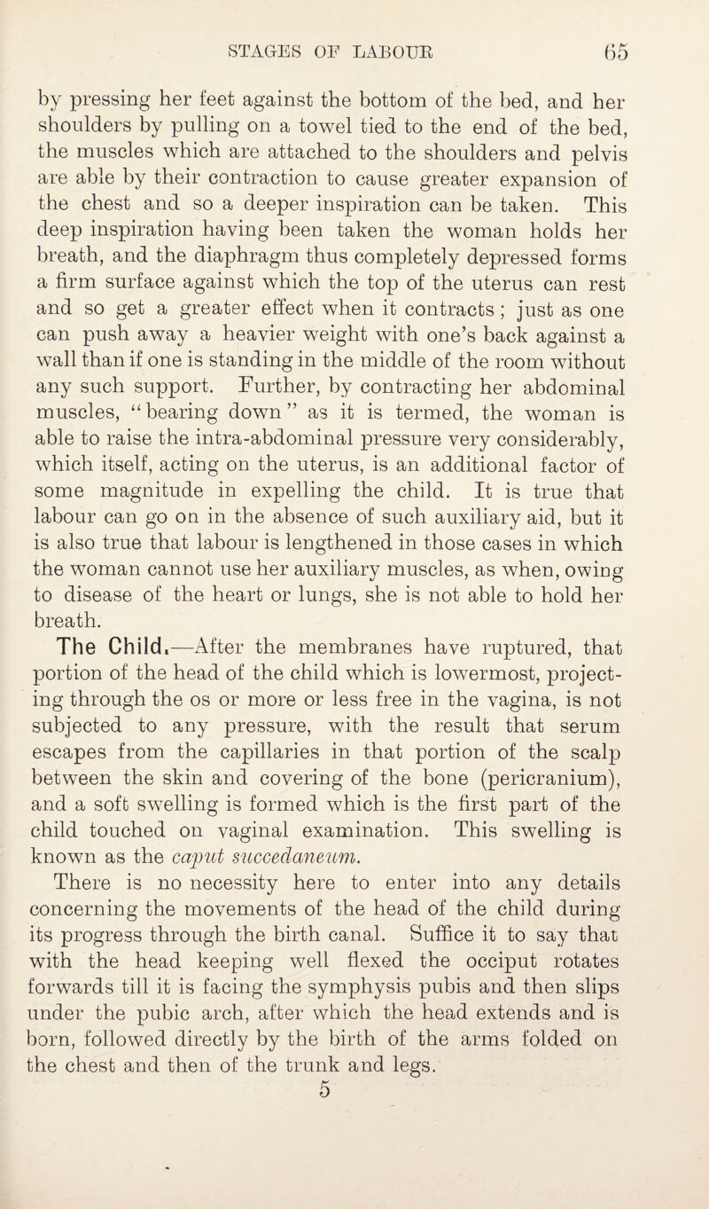 by pressing her feet against the bottom of the bed, and her shoulders by pulling on a towel tied to the end of the bed, the muscles which are attached to the shoulders and pelvis are able by their contraction to cause greater expansion of the chest and so a deeper inspiration can be taken. This deep inspiration having been taken the woman holds her breath, and the diaphragm thus completely depressed forms a firm surface against which the top of the uterus can rest and so get a greater effect when it contracts; just as one can push away a heavier weight with one’s back against a wall than if one is standing in the middle of the room without any such support. Further, by contracting her abdominal muscles, “bearing down” as it is termed, the woman is able to raise the intra-abdominal pressure very considerably, which itself, acting on the uterus, is an additional factor of some magnitude in expelling the child. It is true that labour can go on in the absence of such auxiliary aid, but it is also true that labour is lengthened in those cases in which the woman cannot use her auxiliary muscles, as when, owing to disease of the heart or lungs, she is not able to hold her breath. The Child.—-After the membranes have ruptured, that portion of the head of the child which is lowermost, project¬ ing through the os or more or less free in the vagina, is not subjected to any pressure, with the result that serum escapes from the capillaries in that portion of the scalp between the skin and covering of the bone (pericranium), and a soft swelling is formed which is the first part of the child touched on vaginal examination. This swelling is known as the caput succedaneum. There is no necessity here to enter into any details concerning the movements of the head of the child during its progress through the birth canal. Suffice it to say that with the head keeping well flexed the occiput rotates forwards till it is facing the symphysis pubis and then slips under the pubic arch, after which the head extends and is born, followed directly by the birth of the arms folded on the chest and then of the trunk and legs. 5
