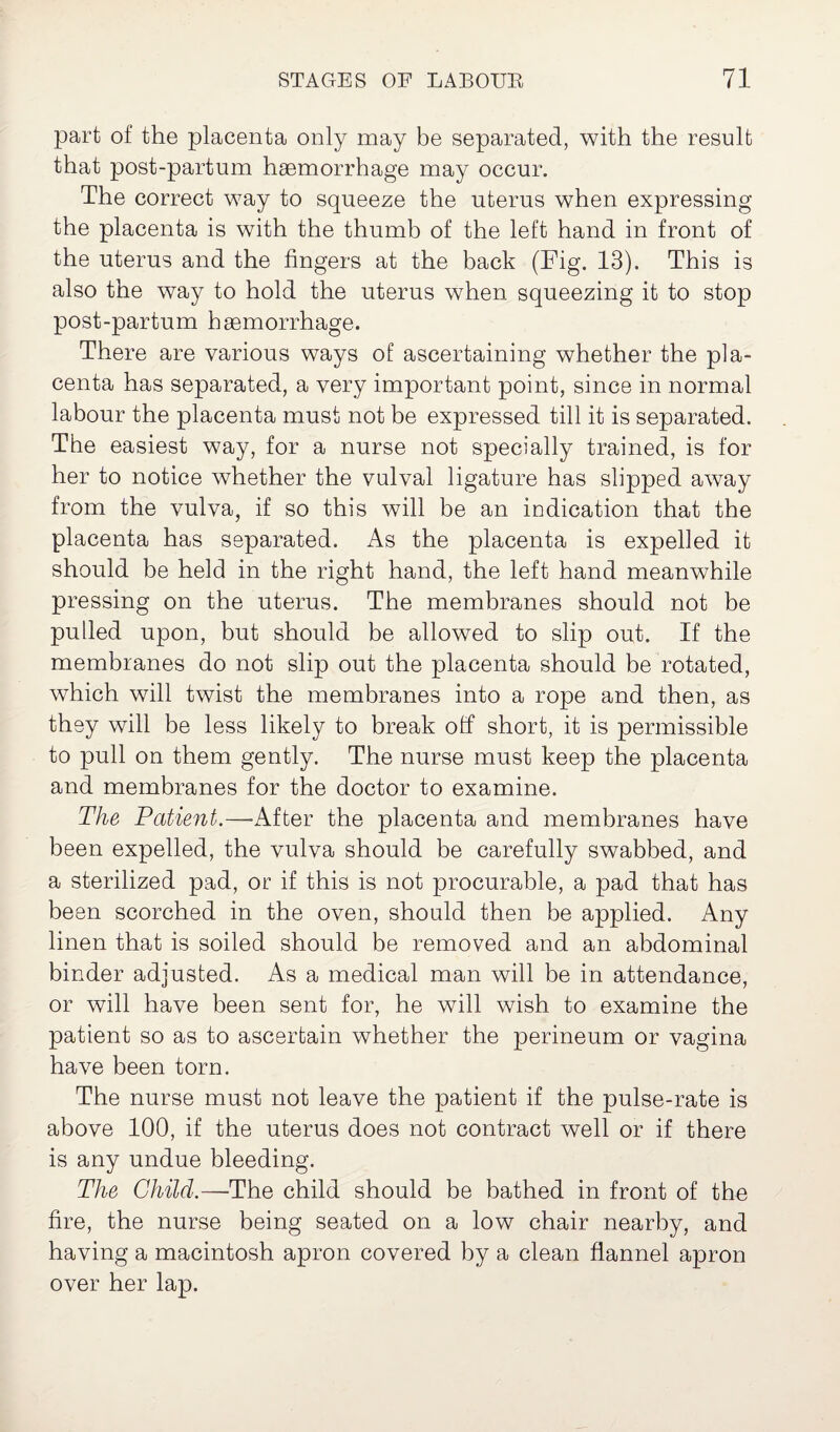 part of the placenta only may be separated, with the result that post-partum haemorrhage may occur. The correct way to squeeze the uterus when expressing the placenta is with the thumb of the left hand in front of the uterus and the fingers at the back (Fig. 13). This is also the way to hold the uterus when squeezing it to stop post-partum haemorrhage. There are various ways of ascertaining whether the pla¬ centa has separated, a very important point, since in normal labour the placenta must not be expressed till it is separated. The easiest way, for a nurse not specially trained, is for her to notice whether the valval ligature has slipped away from the vulva, if so this will be an indication that the placenta has separated. As the placenta is expelled it should be held in the right hand, the left hand meanwhile pressing on the uterus. The membranes should not be pulled upon, but should be allowed to slip out. If the membranes do not slip out the placenta should be rotated, which will twist the membranes into a rope and then, as they will be less likely to break otf short, it is permissible to pull on them gently. The nurse must keep the placenta and membranes for the doctor to examine. The Patient.—After the placenta and membranes have been expelled, the vulva should be carefully swabbed, and a sterilized pad, or if this is not procurable, a pad that has been scorched in the oven, should then be applied. Any linen that is soiled should be removed and an abdominal binder adjusted. As a medical man will be in attendance, or will have been sent for, he will wish to examine the patient so as to ascertain whether the perineum or vagina have been torn. The nurse must not leave the patient if the pulse-rate is above 100, if the uterus does not contract well or if there is any undue bleeding. The Child.—The child should be bathed in front of the fire, the nurse being seated on a low chair nearby, and having a macintosh apron covered by a clean flannel apron over her lap.