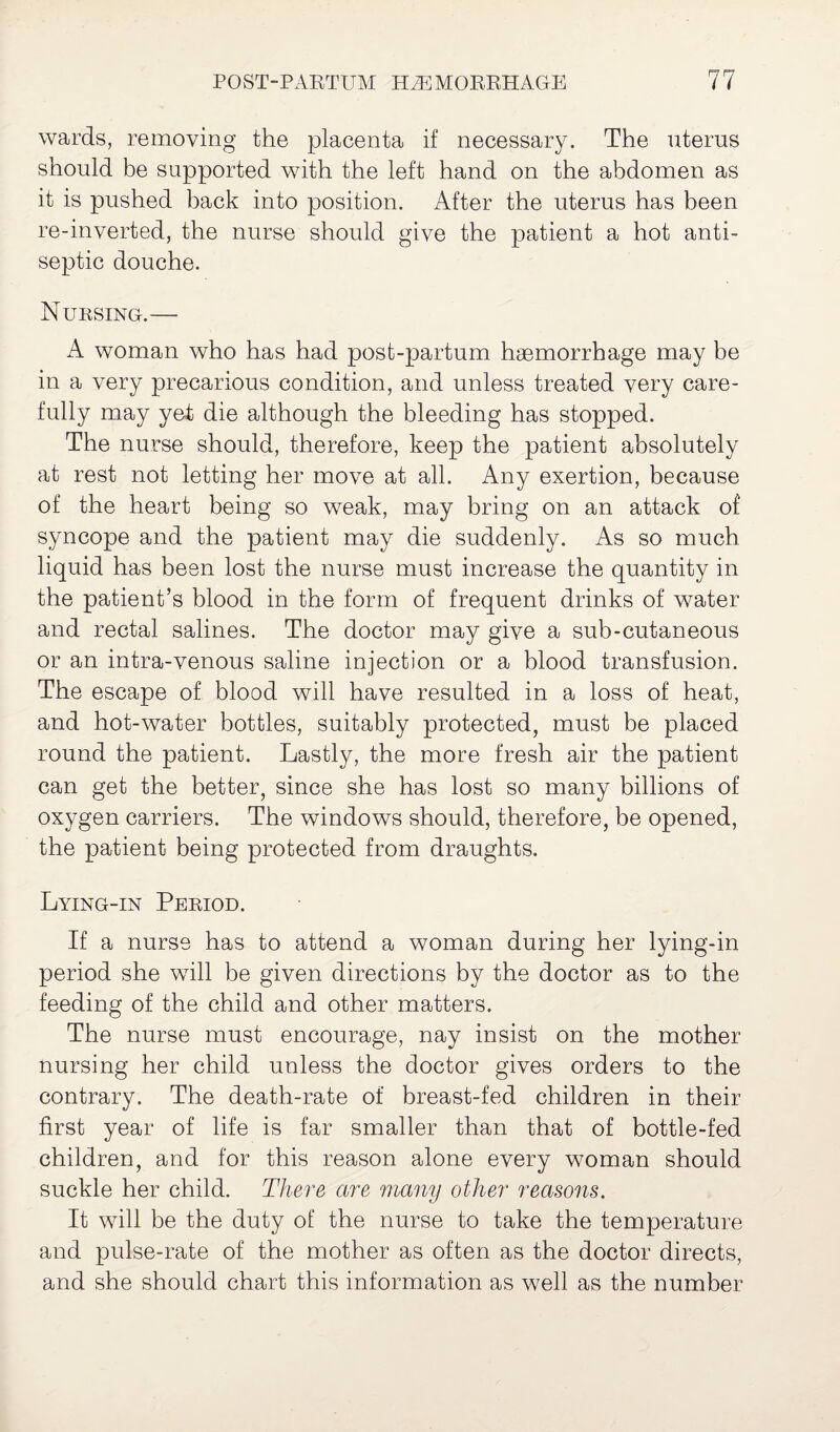 wards, removing the placenta if necessary. The uterus should be supported with the left hand on the abdomen as it is pushed back into position. After the uterus has been re-inverted, the nurse should give the patient a hot anti¬ septic douche. Nursing.— A woman who has had post-partum haemorrhage may be in a very precarious condition, and unless treated very care¬ fully may yet die although the bleeding has stopped. The nurse should, therefore, keep the patient absolutely at rest not letting her move at all. Any exertion, because of the heart being so weak, may bring on an attack of syncope and the patient may die suddenly. As so much liquid has been lost the nurse must increase the quantity in the patient’s blood in the form of frequent drinks of water and rectal salines. The doctor may give a sub-cutaneous or an intra-venous saline injection or a blood transfusion. The escape of blood will have resulted in a loss of heat, and hot-water bottles, suitably protected, must be placed round the patient. Lastly, the more fresh air the patient can get the better, since she has lost so many billions of oxygen carriers. The windows should, therefore, be opened, the patient being protected from draughts. Lying-in Period. If a nurse has to attend a woman during her lying-in period she will be given directions by the doctor as to the feeding of the child and other matters. The nurse must encourage, nay insist on the mother nursing her child unless the doctor gives orders to the contrary. The death-rate of breast-fed children in their first year of life is far smaller than that of bottle-fed children, and for this reason alone every woman should suckle her child. There are many other reasons. It will be the duty of the nurse to take the temperature and pulse-rate of the mother as often as the doctor directs, and she should chart this information as well as the number