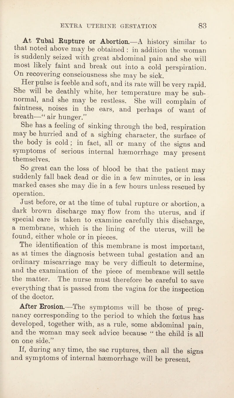 At. Tubal Rupture or Abortion.—A history similar to that noted above may be obtained : in addition the woman is suddenly seized with great abdominal pain and she will most likely faint and break out into a cold perspiration. On recovering consciousness she may be sick. Hei pulse is feeble and soft, and its rate will be very rapid. She will be deathly white, her temperature may be sub- normal, and she may be restless. She will complain of faintness, noises in the ears, and perhaps of want of breath—“ air hunger.” She has a feeling of sinking through the bed, respiration may be hurried and of a sighing character, the surface of the body is cold ; in fact, all or many of the signs and symptoms of serious internal haemorrhage may present themselves. So great can the loss of blood be that the patient may suddenly fall back dead or die in a few minutes, or in less marked cases she may die in a few hours unless rescued by operation. Just before, or at the time of tubal rupture or abortion, a dark brown discharge may flow from the uterus, and if special care is taken to examine carefully this discharge, a membrane, which is the lining of the uterus, will be found, either whole or in pieces. The identification of this membrane is most important, as at times the diagnosis between tubal gestation and an ordinary miscarriage may be very difficult to determine, and the examination of the piece of membrane will settle the matter. The nurse must therefore be careful to save everything that is passed from the vagina for the insjeection of the doctor. After Erosion.—The symptoms will be those of preg¬ nancy corresponding to the period to which the fcetus has developed, together with, as a rule, some abdominal pain, and the woman may seek advice because “ the child is all on one side.” If, during any time, the sac ruptures, then all the signs and symptoms of internal haemorrhage will be present.