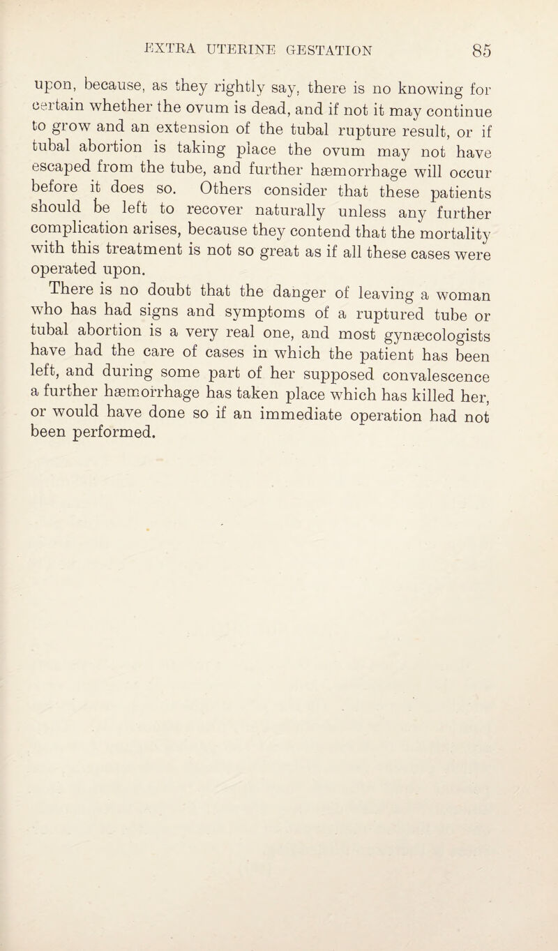 upon, because, as they rightly say. there is no knowing for certain whether the ovum is dead, and if not it may continue to glow and an extension of the tubal rupture result, or if tubal abortion is taking place the ovum may not have escaped from the tube, and further haemorrhage will occur before it does so. Others consider that these patients should be left to recover naturally unless any further complication arises, because they contend that the mortality with this treatment is not so great as if all these cases were operated upon. There is no doubt that the danger of leaving a woman who has had signs and symptoms of a ruptured tube or tubal abortion is a very real one, and most gynaecologists have had the care of cases in which the patient has been left, and during some part of her supposed convalescence a further haemorrhage has taken place which has killed her, or would have done so if an immediate operation had not been performed.