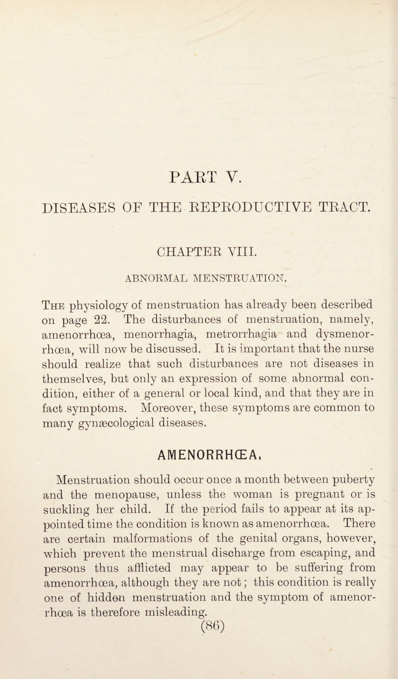 PART V. DISEASES OF THE REPRODUCTIVE TRACT. CHAPTER VIII. ABNORMAL MENSTRUATION. The physiology of menstruation has already been described on page 22. The disturbances of menstruation, namely, amenorrhoea, menorrhagia, metrorrhagia and dysmenor- rhcea, will now be discussed. It is important that the nurse should realize that such disturbances are not diseases in themselves, but only an expression of some abnormal con¬ dition, either of a general or local kind, and that they are in fact symptoms. Moreover, these symptoms are common to many gynaecological diseases. AMENORRHOEA, Menstruation should occur once a month between puberty and the menopause, unless the woman is pregnant or is suckling her child. If the period fails to appear at its ap¬ pointed time the condition is known as amenorrhoea. There are certain malformations of the genital organs, however, which prevent the menstrual discharge from escaping, and persons thus afflicted may appear to be suffering from amenorrhoea, although they are not; this condition is really one of hidden menstruation and the symptom of amenor¬ rhoea is therefore misleading.