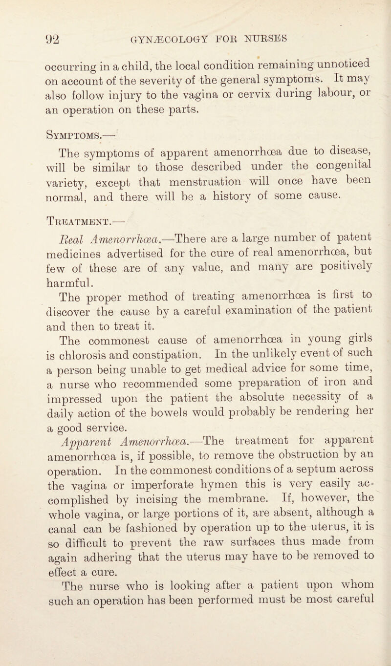 occurring in a child, the local condition remaining unnoticed on account of the severity of the general symptoms. It may also follow injury to the vagina or cervix during labour, or an operation on these parts. Symptoms.— The symptoms of apparent amenorrhoea due to disease, will be similar to those described under the congenital variety, except that menstruation will once have been normal, and there will be a history of some cause. Treatment.— Real Amenorrhoea.—There are a large number of patent medicines advertised for the cure of real amenorrhoea, but few of these are of any value, and many are positively harmful. The proper method of treating amenorrhoea is first to discover the cause by a careful examination of the patient and then to treat it. The commonest cause of amenorrhoea in young girls is chlorosis and constipation. In the unlikely event of such a person being unable to get medical advice for some time, a nurse who recommended some preparation of iron and impressed upon the patient the absolute necessity of a daily action of the bowels would probably be rendering her a good service. Apparent Amenorrhoea.—The treatment for apparent amenorrhoea is, if possible, to remove the obstruction by an operation. In the commonest conditions of a septum across the vagina or imperforate hymen this is very easily ac¬ complished by incising the membrane. If, however, the whole vagina, or large portions of it, are absent, although a canal can be fashioned by operation up to the uterus, it is so difficult to prevent the raw surfaces thus made from again adhering that the uterus may have to be removed to effect a cure. The nurse who is looking after a patient upon whom such an operation has been performed must be most careful