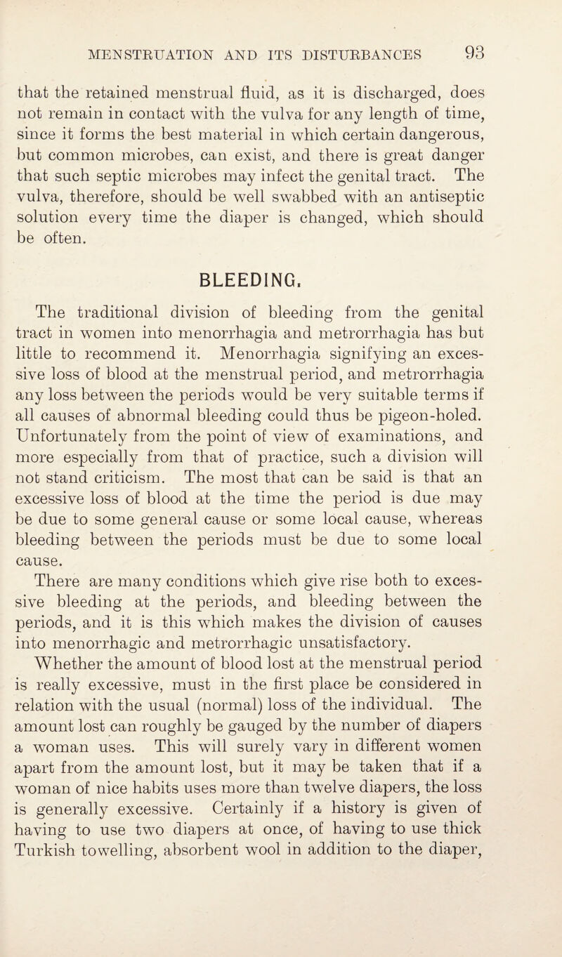 that the retained menstrual fluid, as it is discharged, does not remain in contact with the vulva for any length of time, since it forms the best material in which certain dangerous, but common microbes, can exist, and there is great danger that such septic microbes may infect the genital tract. The vulva, therefore, should be well swabbed with an antiseptic solution every time the diaper is changed, which should be often. BLEEDING. The traditional division of bleeding from the genital tract in women into menorrhagia and metrorrhagia has but little to recommend it. Menorrhagia signifying an exces¬ sive loss of blood at the menstrual period, and metrorrhagia any loss between the periods would be very suitable terms if all causes of abnormal bleeding could thus be pigeon-holed. Unfortunately from the point of view of examinations, and more especially from that of practice, such a division will not stand criticism. The most that can be said is that an excessive loss of blood at the time the period is due may be due to some general cause or some local cause, whereas bleeding between the periods must be due to some local cause. There are many conditions which give rise both to exces¬ sive bleeding at the periods, and bleeding between the periods, and it is this which makes the division of causes into menorrhagic and metrorrhagic unsatisfactory. Whether the amount of blood lost at the menstrual period is really excessive, must in the first place be considered in relation with the usual (normal) loss of the individual. The amount lost can roughly be gauged by the number of diapers a woman uses. This will surely vary in different women apart from the amount lost, but it may be taken that if a woman of nice habits uses more than twelve diapers, the loss is generally excessive. Certainly if a history is given of having to use two diapers at once, of having to use thick Turkish towelling, absorbent wool in addition to the diaper,