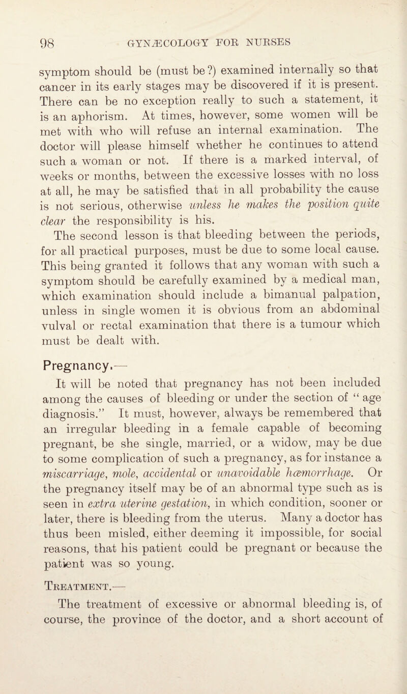 symptom should be (must be ?) examined internally so that cancer in its early stages may be discovered if it is present. There can be no exception really to such a statement, it is an aphorism. At times, however, some women will be met with who will refuse an internal examination. The doctor will please himself whether he continues to attend such a woman or not. If there is a marked interval, of weeks or months, between the excessive losses with no loss at all, he may be satisfied that in all probability the cause is not serious, otherwise unless he makes the position quite clear the responsibility is his. The second lesson is that bleeding between the periods, for all practical purposes, must be due to some local cause. This being granted it follows that any woman with such a symptom should be carefully examined by a medical man, which examination should include a bimanual palpation, unless in single women it is obvious from an abdominal vulval or rectal examination that there is a tumour which must be dealt with. Pregnancy.— It will be noted that pregnancy has not been included among the causes of bleeding or under the section of “ age diagnosis.” It must, however, always be remembered that an irregular bleeding in a female capable of becoming pregnant, be she single, married, or a widow, may be due to some complication of such a pregnancy, as for instance a miscarriage, mole, accidental or unavoidable haemorrhage. Or the pregnancy itself may be of an abnormal type such as is seen in extra uterine gestation, in which condition, sooner or later, there is bleeding from the uterus. Many a doctor has thus been misled, either deeming it impossible, for social reasons, that his patient could be pregnant or because the patient was so young. Treatment.— The treatment of excessive or abnormal bleeding is, of course, the province of the doctor, and a short account of