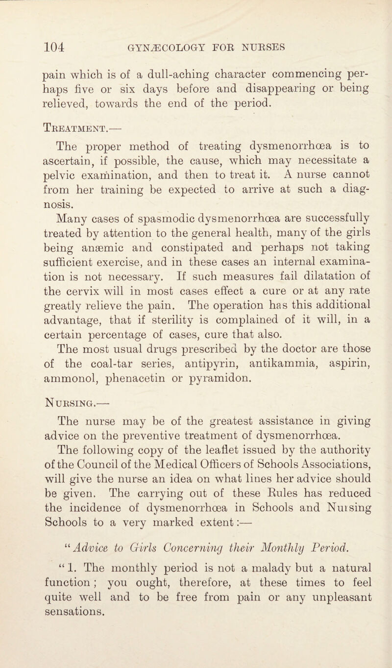 pain which is of a dull-aching character commencing per¬ haps five or six days before and disappearing or being relieved, towards the end of the period. Treatment.— The proper method of treating dysmenorrhoea is to ascertain, if possible, the cause, which may necessitate a pelvic examination, and then to treat it. A nurse cannot from her training be expected to arrive at such a diag¬ nosis. Many cases of spasmodic dysmenorrhoea are successfully treated by attention to the general health, many of the girls being anaemic and constipated and perhaps not taking sufficient exercise, and in these cases an internal examina¬ tion is not necessary. If such measures fail dilatation of the cervix will in most cases effect a cure or at any rate greatly relieve the pain. The operation has this additional advantage, that if sterility is complained of it will, in a certain percentage of cases, cure that also. The most usual drugs prescribed by the doctor are those of the coal-tar series, antipyrin, antikammia, aspirin, ammonol, phenacetin or pyramidon. Nursing.'— The nurse may be of the greatest assistance in giving advice on the preventive treatment of dysmenorrhoea. The following copy of the leaflet issued by the authority of the Council of the Medical Officers of Schools Associations, will give the nurse an idea on what lines her advice should be given. The carrying out of these Rules has reduced the incidence of dysmenorrhoea in Schools and Nuising Schools to a very marked extent:— “ Advice to Girls Concerning their Monthly Period. “ 1. The monthly period is not a malady but a natural function; you ought, therefore, at these times to feel quite well and to be free from pain or any unpleasant sensations.