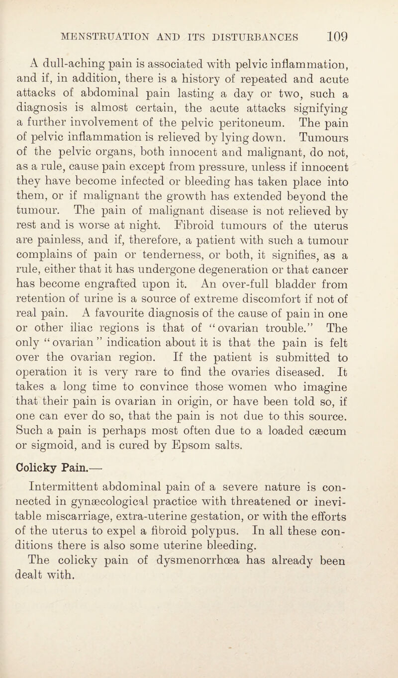 A dull-aching pain is associated with pelvic inflammation, and if, in addition, there is a history of repeated and acute attacks of abdominal pain lasting a day or two, such a diagnosis is almost certain, the acute attacks signifying a further involvement of the pelvic peritoneum. The pain of pelvic inflammation is relieved by lying down. Tumours of the pelvic organs, both innocent and malignant, do not, as a rule, cause pain except from pressure, unless if innocent they have become infected or bleeding has taken place into them, or if malignant the growth has extended beyond the tumour. The pain of malignant disease is not relieved by rest and is worse at night. Fibroid tumours of the uterus are painless, and if, therefore, a patient with such a tumour complains of pain or tenderness, or both, it signifies, as a rule, either that it has undergone degeneration or that cancer has become engrafted upon it. An over-full bladder from retention of urine is a source of extreme discomfort if not of real pain. A favourite diagnosis of the cause of pain in one or other iliac regions is that of “ovarian trouble.” The only “ ovarian ” indication about it is that the pain is felt over the ovarian region. If the patient is submitted to operation it is very rare to find the ovaries diseased. It takes a long time to convince those women who imagine that their pain is ovarian in origin, or have been told so, if one can ever do so, that the pain is not due to this source. Such a pain is perhaps most often due to a loaded caecum or sigmoid, and is cured by Epsom salts. Colicky Pain.— Intermittent abdominal pain of a severe nature is con¬ nected in gynaecological practice with threatened or inevi¬ table miscarriage, extra-uterine gestation, or with the efforts of the uterus to expel a fibroid polypus. In all these con¬ ditions there is also some uterine bleeding. The colicky pain of dysmenorrhoea has already been dealt with.