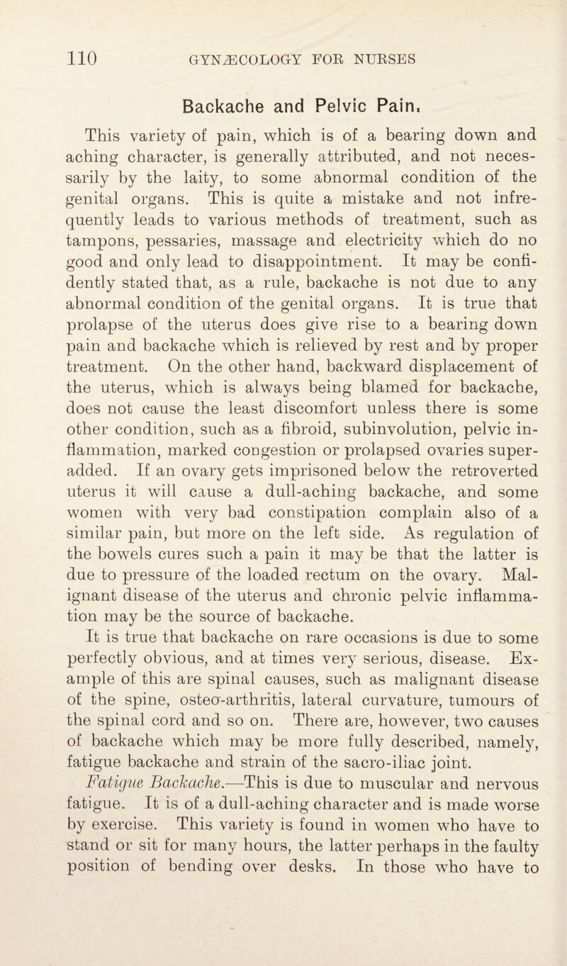 Backache and Pelvic Pain, This variety of pain, which is of a bearing down and aching character, is generally attributed, and not neces¬ sarily by the laity, to some abnormal condition of the genital organs. This is quite a mistake and not infre¬ quently leads to various methods of treatment, such as tampons, pessaries, massage and electricity which do no good and only lead to disappointment. It may be confi¬ dently stated that, as a rule, backache is not due to any abnormal condition of the genital organs. It is true that prolapse of the uterus does give rise to a bearing down pain and backache which is relieved by rest and by proper treatment. On the other hand, backward displacement of the uterus, which is always being blamed for backache, does not cause the least discomfort unless there is some other condition, such as a fibroid, subinvolution, pelvic in¬ flammation, marked congestion or prolapsed ovaries super- added. If an ovary gets imprisoned below the retroverted uterus it will cause a dull-aching backache, and some women with very bad constipation complain also of a similar pain, but more on the left side. As regulation of the bowels cures such a pain it may be that the latter is due to pressure of the loaded rectum on the ovary. Mal¬ ignant disease of the uterus and chronic pelvic inflamma¬ tion may be the source of backache. It is true that backache on rare occasions is due to some perfectly obvious, and at times very serious, disease. Ex¬ ample of this are spinal causes, such as malignant disease of the spine, osteo-arthritis, lateral curvature, tumours of the spinal cord and so on. There are, however, two causes of backache which may be more fully described, namely, fatigue backache and strain of the sacro-iliac joint. Fatigue Backache.—This is due to muscular and nervous fatigue. It is of a dull-aching character and is made worse by exercise. This variety is found in women who have to stand or sit for many hours, the latter perhaps in the faulty position of bending over desks. In those who have to